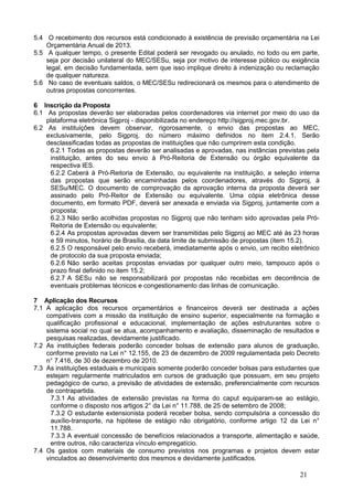 5.4 O recebimento dos recursos está condicionado à existência de previsão orçamentária na Lei
    Orçamentária Anual de 2013.
5.5 A qualquer tempo, o presente Edital poderá ser revogado ou anulado, no todo ou em parte,
    seja por decisão unilateral do MEC/SESu, seja por motivo de interesse público ou exigência
    legal, em decisão fundamentada, sem que isso implique direito à indenização ou reclamação
    de qualquer natureza.
5.6 No caso de eventuais saldos, o MEC/SESu redirecionará os mesmos para o atendimento de
    outras propostas concorrentes.

6 Inscrição da Proposta
6.1 As propostas deverão ser elaboradas pelos coordenadores via internet por meio do uso da
    plataforma eletrônica Sigproj - disponibilizada no endereço http://sigproj.mec.gov.br.
6.2 As instituições devem observar, rigorosamente, o envio das propostas ao MEC,
    exclusivamente, pelo Sigproj, do número máximo definidos no item 2.4.1. Serão
    desclassificadas todas as propostas de instituições que não cumprirem esta condição.
     6.2.1 Todas as propostas deverão ser analisadas e aprovadas, nas instâncias previstas pela
     instituição, antes do seu envio à Pró-Reitoria de Extensão ou órgão equivalente da
     respectiva IES.
     6.2.2 Caberá à Pró-Reitoria de Extensão, ou equivalente na instituição, a seleção interna
     das propostas que serão encaminhadas pelos coordenadores, através do Sigproj, à
     SESu/MEC. O documento de comprovação da aprovação interna da proposta deverá ser
     assinado pelo Pró-Reitor de Extensão ou equivalente. Uma cópia eletrônica desse
     documento, em formato PDF, deverá ser anexada e enviada via Sigproj, juntamente com a
     proposta;
     6.2.3 Não serão acolhidas propostas no Sigproj que não tenham sido aprovadas pela Pró-
     Reitoria de Extensão ou equivalente;
     6.2.4 As propostas aprovadas devem ser transmitidas pelo Sigproj ao MEC até às 23 horas
     e 59 minutos, horário de Brasília, da data limite de submissão de propostas (item 15.2).
     6.2.5 O responsável pelo envio receberá, imediatamente após o envio, um recibo eletrônico
     de protocolo da sua proposta enviada;
     6.2.6 Não serão aceitas propostas enviadas por qualquer outro meio, tampouco após o
     prazo final definido no item 15.2;
     6.2.7 A SESu não se responsabilizará por propostas não recebidas em decorrência de
     eventuais problemas técnicos e congestionamento das linhas de comunicação.

7 Aplicação dos Recursos
7.1 A aplicação dos recursos orçamentários e financeiros deverá ser destinada a ações
    compatíveis com a missão da instituição de ensino superior, especialmente na formação e
    qualificação profissional e educacional, implementação de ações estruturantes sobre o
    sistema social no qual se atua, acompanhamento e avaliação, disseminação de resultados e
    pesquisas realizadas, devidamente justificado.
7.2 As instituições federais poderão conceder bolsas de extensão para alunos de graduação,
    conforme previsto na Lei n° 12.155, de 23 de dezembro de 2009 regulamentada pelo Decreto
    n° 7.416, de 30 de dezembro de 2010.
7.3 As instituições estaduais e municipais somente poderão conceder bolsas para estudantes que
    estejam regularmente matriculados em cursos de graduação que possuam, em seu projeto
    pedagógico de curso, a previsão de atividades de extensão, preferencialmente com recursos
    de contrapartida.
      7.3.1 As atividades de extensão previstas na forma do caput equiparam-se ao estágio,
      conforme o disposto nos artigos 2° da Lei n° 11.788, de 25 de setembro de 2008;
      7.3.2 O estudante extensionista poderá receber bolsa, sendo compulsória a concessão do
      auxílio-transporte, na hipótese de estágio não obrigatório, conforme artigo 12 da Lei n°
      11.788.
      7.3.3 A eventual concessão de benefícios relacionados a transporte, alimentação e saúde,
      entre outros, não caracteriza vínculo empregatício.
7.4 Os gastos com materiais de consumo previstos nos programas e projetos devem estar
    vinculados ao desenvolvimento dos mesmos e devidamente justificados.

                                                                                        21
 