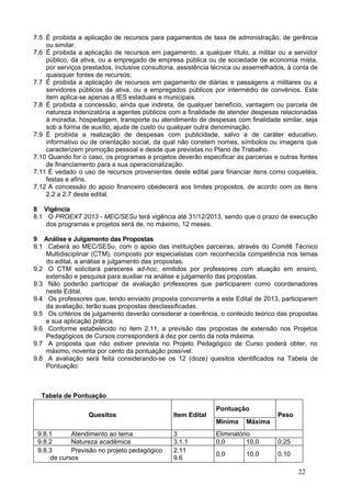7.5 É proibida a aplicação de recursos para pagamentos de taxa de administração, de gerência
    ou similar.
7.6 É proibida a aplicação de recursos em pagamento, a qualquer título, a militar ou a servidor
    público, da ativa, ou a empregado de empresa pública ou de sociedade de economia mista,
    por serviços prestados, inclusive consultoria, assistência técnica ou assemelhados, à conta de
    quaisquer fontes de recursos;
7.7 É proibida a aplicação de recursos em pagamento de diárias e passagens a militares ou a
    servidores públicos da ativa, ou a empregados públicos por intermédio de convênios. Este
    item aplica-se apenas a IES estaduais e municipais.
7.8 É proibida a concessão, ainda que indireta, de qualquer benefício, vantagem ou parcela de
    natureza indenizatória a agentes públicos com a finalidade de atender despesas relacionadas
    à moradia, hospedagem, transporte ou atendimento de despesas com finalidade similar, seja
    sob a forma de auxílio, ajuda de custo ou qualquer outra denominação.
7.9 É proibida a realização de despesas com publicidade, salvo a de caráter educativo,
    informativo ou de orientação social, da qual não constem nomes, símbolos ou imagens que
    caracterizem promoção pessoal e desde que previstas no Plano de Trabalho.
7.10 Quando for o caso, os programas e projetos deverão especificar as parcerias e outras fontes
    de financiamento para a sua operacionalização.
7.11 É vedado o uso de recursos provenientes deste edital para financiar itens como coquetéis,
    festas e afins.
7.12 A concessão do apoio financeiro obedecerá aos limites propostos, de acordo com os itens
    2.2 a 2.7 deste edital.

8 Vigência
8.1 O PROEXT 2013 - MEC/SESu terá vigência até 31/12/2013, sendo que o prazo de execução
    dos programas e projetos será de, no máximo, 12 meses.

9 Análise e Julgamento das Propostas
9.1 Caberá ao MEC/SESu, com o apoio das instituições parceiras, através do Comitê Técnico
    Multidisciplinar (CTM), composto por especialistas com reconhecida competência nos temas
    do edital, a análise e julgamento das propostas.
9.2 O CTM solicitará pareceres ad-hoc, emitidos por professores com atuação em ensino,
    extensão e pesquisa para auxiliar na análise e julgamento das propostas.
9.3 Não poderão participar da avaliação professores que participarem como coordenadores
    neste Edital.
9.4 Os professores que, tendo enviado proposta concorrente a este Edital de 2013, participarem
    da avaliação, terão suas propostas desclassificadas.
9.5 Os critérios de julgamento deverão considerar a coerência, o conteúdo teórico das propostas
    e sua aplicação prática.
9.6 Conforme estabelecido no item 2.11, a previsão das propostas de extensão nos Projetos
    Pedagógicos de Cursos corresponderá à dez por cento da nota máxima.
9.7 A proposta que não estiver prevista no Projeto Pedagógico de Curso poderá obter, no
    máximo, noventa por cento da pontuação possível.
9.8 A avaliação será feita considerando-se os 12 (doze) quesitos identificados na Tabela de
    Pontuação:



  Tabela de Pontuação

                                                              Pontuação
                   Quesitos                     Item Edital                         Peso
                                                              Mínima     Máxima
 9.8.1      Atendimento ao tema                 3             Eliminatório
 9.8.2      Natureza acadêmica                  3.1.1         0,0        10,0       0.25
 9.8.3      Previsão no projeto pedagógico      2.11
                                                              0,0        10,0       0.10
     de cursos                                  9.6

                                                                                           22
 