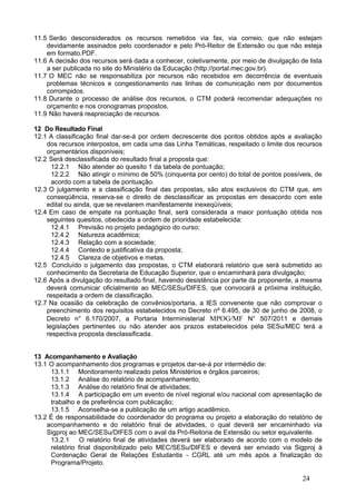 11.5 Serão desconsiderados os recursos remetidos via fax, via correio, que não estejam
    devidamente assinados pelo coordenador e pelo Pró-Reitor de Extensão ou que não esteja
    em formato.PDF.
11.6 A decisão dos recursos será dada a conhecer, coletivamente, por meio de divulgação de lista
    a ser publicada no site do Ministério da Educação (http://portal.mec.gov.br).
11.7 O MEC não se responsabiliza por recursos não recebidos em decorrência de eventuais
    problemas técnicos e congestionamento nas linhas de comunicação nem por documentos
    corrompidos.
11.8 Durante o processo de análise dos recursos, o CTM poderá recomendar adequações no
    orçamento e nos cronogramas propostos.
11.9 Não haverá reapreciação de recursos.

12 Do Resultado Final
12.1 A classificação final dar-se-á por ordem decrescente dos pontos obtidos após a avaliação
    dos recursos interpostos, em cada uma das Linha Temáticas, respeitado o limite dos recursos
    orçamentários disponíveis;
12.2 Será desclassificada do resultado final a proposta que:
      12.2.1 Não atender ao quesito 1 da tabela de pontuação;
      12.2.2 Não atingir o mínimo de 50% (cinquenta por cento) do total de pontos possíveis, de
      acordo com a tabela de pontuação.
12.3 O julgamento e a classificação final das propostas, são atos exclusivos do CTM que, em
    conseqüência, reserva-se o direito de desclassificar as propostas em desacordo com este
    edital ou ainda, que se revelarem manifestamente inexeqüíveis;
12.4 Em caso de empate na pontuação final, será considerada a maior pontuação obtida nos
    seguintes quesitos, obedecida a ordem de prioridade estabelecida:
      12.4.1 Previsão no projeto pedagógico do curso;
      12.4.2 Natureza acadêmica;
      12.4.3 Relação com a sociedade;
      12.4.4 Contexto e justificativa da proposta;
      12.4.5 Clareza de objetivos e metas.
12.5 Concluído o julgamento das propostas, o CTM elaborará relatório que será submetido ao
    conhecimento da Secretaria de Educação Superior, que o encaminhará para divulgação;
12.6 Após a divulgação do resultado final, havendo desistência por parte da proponente, a mesma
    deverá comunicar oficialmente ao MEC/SESu/DIFES, que convocará a próxima instituição,
    respeitada a ordem de classificação.
12.7 Na ocasião da celebração de convênios/portaria, a IES convenente que não comprovar o
    preenchimento dos requisitos estabelecidos no Decreto nº 6.495, de 30 de junho de 2008, o
    Decreto n° 6.170/2007, a Portaria Interministerial MPOG/MF N° 507/2011 e demais
    legislações pertinentes ou não atender aos prazos estabelecidos pela SESu/MEC terá a
    respectiva proposta desclassificada.


13 Acompanhamento e Avaliação
13.1 O acompanhamento dos programas e projetos dar-se-á por intermédio de:
     13.1.1 Monitoramento realizado pelos Ministérios e órgãos parceiros;
     13.1.2 Análise do relatório de acompanhamento;
     13.1.3 Análise do relatório final de atividades;
     13.1.4 A participação em um evento de nível regional e/ou nacional com apresentação de
     trabalho e de preferência com publicação;
     13.1.5 Aconselha-se a publicação de um artigo acadêmico.
13.2 É de responsabilidade do coordenador do programa ou projeto a elaboração do relatório de
    acompanhamento e do relatório final de atividades, o qual deverá ser encaminhado via
    Sigproj ao MEC/SESu/DIFES com o aval da Pró-Reitoria de Extensão ou setor equivalente.
     13.2.1 O relatório final de atividades deverá ser elaborado de acordo com o modelo de
     relatório final disponibilizado pelo MEC/SESu/DIFES e deverá ser enviado via Sigproj à
     Cordenação Geral de Relações Estudantis - CGRL até um mês após a finalização do
     Programa/Projeto.

                                                                                         24
 
