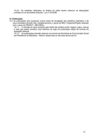 13.2.2 Os trabalhos realizados no âmbito do edital devem observar as disposições
     contidas na Lei de Direitos Autorais – Lei nº 9.610/98


14 Publicações
14.1 As publicações e/ou quaisquer outros meios de divulgação dos trabalhos realizados e de
    seus resultados deverão citar, obrigatoriamente, o apoio do MEC: Programa/Projeto realizado
    com o apoio do PROEXT - MEC/SESu.
     14.1.1 A menção ao apoio recebido pelo edital não poderá conter slogans, logos, marcas
     e tudo que possa constituir sinal distintivo de ação de publicidade objeto de controle da
     legislação eleitoral.
     14.1.2 As publicações deverão observar as normas da Secretaria de Comunicação Social
     da Presidência da República – Secom, disponíveis no site www.secom.gov.br.




                                                                                        25
 