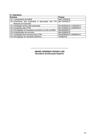15 Calendário
 Eventos                                                   Prazos
 15.1 Lançamento do Edital                                 Até 21/03/2012
 15.2 Inscrições das propostas e aprovação dos Pró-        Até 14/04/2012
     Reitores de Extensão
 15.3 Avaliação ad hoc das propostas                       De 02/05/2012 a 14/05/2012
 15.4 Avaliação pelo CTM                                   De 21/05/2012 a 25/05/2012
 15.5 Divulgação do resultado provisório no sítio do MEC   Até 28/05/2012
 15.6 Interposição de recursos                             Até 02/06/2012
 15.7 Avaliação dos recursos pelo CTM                      De 04/06/2012 a 08/06/2012
 15.8 Divulgação do resultado definitivo                   12/06/2012




                         ______________________________________

                             AMARO HENRIQUE PESSOA LINS
                             Secretário de Educação Superior




                                                                                        26
 