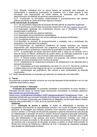 3.2.2 Relação multilateral com os outros setores da sociedade, pela interação do
     conhecimento e experiência acumulados na academia com o saber popular e pela
     articulação com organizações de outros setores da sociedade, com vistas ao
     desenvolvimento de sistemas de parcerias interinstitucionais; e
     3.2.3 Contribuição na formulação, implementação e acompanhamento das políticas
     públicas prioritárias ao desenvolvimento regional e nacional.
 3.3 De estruturação da proposta:
     3.3.1 Os documentos integrantes da proposta deverão atender às seguintes exigências:
     3.3.2 Preenchimento do formulário de proposta, disponível no site http://sigproj.mec.gov.br;
     3.3.3 Explicitação detalhada dos fundamentos teóricos que a orientaram, bem como
     caracterização e justificativa;
     3.3.4 Clareza e precisão dos objetivos definidos;
     3.3.5 Explicitação dos procedimentos metodológicos;
     3.3.6 Indicação do público-alvo e do número estimado de pessoas beneficiadas;
     3.3.7 Cronograma de execução;
     3.3.8 Descrição do processo de acompanhamento e avaliação, com a explicitação dos
     indicadores e da sistemática de avaliação;
     3.3.9 Comprovação da experiência acadêmica da equipe executora (as equipes
     responsáveis pelo desenvolvimento dos programas e projetos deverão ser compostas
     majoritariamente por professores e estudantes de graduação da própria instituição);
     3.3.10 A coordenação da equipe executora deverá estar a cargo de um docente, com o
     título de Doutor ou Mestre, pertencente ao quadro efetivo da instituição proponente, e que
     deverá obrigatoriamente ter o seu Currículo Lattes preenchido e atualizado;
     3.3.11 O docente poderá coordenar somente uma proposta, não estando impedido de
     participar de outras propostas como membro da equipe;
     3.3.12 Detalhamento da infraestrutura existente e da infraestrutura a ser adquirida para a
     execução da proposta;
     3.3.13 Respeitados os limites estabelecidos nos itens 2.4, 2.6 e 2.7, discriminar conforme
     o modelo disponível em http://sigproj.mec.gov.br, os valores da proposta orçamentária;
     3.3.14 Apresentação das justificativas, das rubricas e itens contemplados na proposta
     orçamentária.
3.4 Serão desclassificadas as propostas que estiverem em desacordo com este edital.

4 Temas
Os programas e projetos deverão concorrer em uma das dezesseis linhas temáticas e em um dos
subtemas relacionados a seguir:

 4.1 Linha Temática 1: Educação
    Condições de participação: As propostas candidatas à concorrência na Linha Temática 1:
Educação deverão seguir os marcos legais educacionais encontrados no endereço eletrônico:
http://portal.mec.gov.br/index.php?
option=com_content&view=article&id=12907:legislacoes&catid=70:legislacoes .Todas              as
propostas de extensão que envolvam formação de professores devem ser articuladas com a Rede
Nacional de Formação Continuada dos Profissionais do Magistério da Educação Básica Pública,
instituída pela portaria MEC nº 1.328, de 23 de setembro de 2011.
   Subtemas
   4.1.1     Educação de jovens e adultos: a) Ações de alfabetização e elevação de
   escolaridade reconhecendo as especificidades culturais e do mundo do trabalho dos públicos
   atendidos; b) Abordagem das tradições populares como elemento condutor na educação de
   jovens e adultos; c) Formação de educadores populares e gestores educacionais para atuação
   em alfabetização e educação de jovens e adultos de forma integrada à educação profissional,
   levando-se em consideração as especificidades do público atendido; d) Estudos sobre o perfil
   dos não alfabetizados e das pessoas sem ensino fundamental completo, com vistas a
   identificar as causas da evasão ou não acesso às políticas educacionais; e) Registro e estudo
   da memória oral e documental da educação de jovens e adultos no Brasil desenvolvidas no
   âmbito dos Centros de Referência e Memória de EJA; f) formação de educadores populares
   para atuação em alfabetização de idosos.

                                                                                          5
 