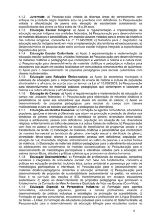 4.1.2     Juventude: a) Pesquisa-ação voltada às diversas áreas do conhecimento com
enfoque na juventude negra brasileira e/ou na juventude com deficiência; b) Pesquisa-ação
voltada a alfabetização de jovens e/ou elevação de escolaridade considerando as
especificidades dos jovens na faixa etária de 18 a 29 anos.
4.1.3     Educação Escolar Indígena: a) Apoio à regulamentação e implementação da
educação escolar indígena nas unidades federadas; b) Pesquisa-ação para desenvolvimento
de materiais didáticos e paradidáticos, em especial aqueles voltados para o ensino da história e
das culturas indígenas, consoante Lei n° 11.645/2008; c) Subsídios para o diagnóstico da
educação escolar indígena tendo em vista a implementação dos territórios etnoeducacionais; e)
Desenvolvimento de pesquisa-ação sobre currículo escolar indígena integrado a especificidade
lingüística dos povos.
4.1.4     Educação Escolar Quilombola: a) Apoio à regulamentação e implementação da
educação escolar quilombola nas unidades federadas; b) Pesquisa-ação para desenvolvimento
de materiais didáticos e pedagógicos que contemplem e valorizem a história e a cultura local;
c) Pesquisa-ação para desenvolvimento de materiais didáticos e pedagógicos voltados para
educadores que atuam em escolas localizadas em comunidades remanescentes de quilombos;
d) Apoio para o desenvolvimento de propostas pedagógicas para escolas quilombolas com
classes multisseriadas.
4.1.5     Educação para Relações Étnico-raciais: a) Apoio às secretarias municipais e
estaduais de educação para a implementação do ensino da história e cultura da população
afro-brasileira e africana, de acordo com os termos da Lei nº 10.639/2003; b) Pesquisa-ação
para desenvolvimento de materiais didáticos pedagógicos que contemplem e valorizem a
história e a cultura africanas e afro-brasileiras.
4.1.6     Educação do Campo: a) Apoio à regulamentação e implementação da educação do
campo nas unidades federadas; b) Pesquisa-ação para elaboração de materiais didáticos e
paradidáticos de apoio aos educadores que atuam em escolas do campo; c) Apoio ao
desenvolvimento de propostas pedagógicas para escolas do campo com classes
multisseriadas e para as escolas que adotam a pedagogia da alternância.
4.1.7     Educação em Direitos Humanos: a) Formação de agentes comunitários, educadores
populares, gestores e demais profissionais que atuam na promoção e proteção de direitos nas
temáticas de gênero; orientação sexual e identidade de gênero; diversidade étnico-racial;
criança e adolescente; pessoa com deficiência; população em situação de rua; diversidade
religiosa; enfrentamento ao tráfico de pessoas e a outras formas de violência; b) Pesquisa-ação
com foco no acesso e permanência na escola de beneficiários de programas sociais e de
transferência de renda; c) Elaboração de materiais didáticos e paradidáticos que contemplem
de maneira transversal as temáticas de gênero; orientação sexual e identidade de gênero;
diversidade étnico-racial; criança e adolescente; pessoa com deficiência; população em
situação de rua; diversidade religiosa; enfrentamento ao tráfico de pessoas e a outras formas
de violência; d) Elaboração de materiais didático-pedagógicos para o atendimento educacional
de adolescentes em cumprimento de medidas socioeducativas; e) Pesquisa-ação para o
desenvolvimento de metodologias participativas e interativas voltadas para a educação em
valores democráticos, atitudes e práticas coletivas que promovam os direitos humanos.
4.1.8     Educação Socioambiental: a) Formação de profissionais da educação, conselhos
escolares e integrantes da comunidade escolar com base nos fundamentos, conceitos e
práticas em educação ambiental, incluindo ética, justiça ambiental e governança por meio de
metodologias participativas e interativas; b) Pesquisa-ação para o desenvolvimento de
materiais didático-pedagógicos referentes à educação ambiental; c) Pesquisa-ação para
desenvolvimento de propostas de sustentabilidade socioambiental na gestão, na estrutura
física e no currículo das escolas e IES, transformando-as em espaços educadores
sustentáveis; d) Apoio ao desenvolvimento de propostas pedagógicas que promovam o
fortalecimento da Comissão de Meio Ambiente e Qualidade de Vida nas Escolas (Com-Vida).
4.1.9     Educação Especial na Perspectiva Inclusiva: a) Formação para agentes
comunitários, educadores populares, gestores e demais profissionais visando o
desenvolvimento de práticas inclusivas e estratégias de promoção da acessibilidade; c)
Formação de agentes comunitários, educadores populares e profissionais em Língua Brasileira
de Sinais – Libras; d) Formação de educadores populares para o ensino do Sistema Braille; e)
Pesquisa-ação para o desenvolvimento da educação bilíngüe para estudantes surdos no

                                                                                         6
 