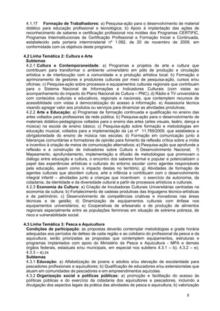 4.1.17 Formação de Trabalhadores: a) Pesquisa-ação para o desenvolvimento de material
 didático para educação profissional e tecnológica; b) Apoio à implantação das ações de
 reconhecimento de saberes e certificação profissional nos moldes dos Programas CERTIFIC,
 Programas Interinstitucionais de Certificação Profissional e Formação Inicial e Continuada,
 estabelecido pela portaria interministerial nº 1.082, de 20 de novembro de 2009, em
 conformidade com os objetivos deste programa.

4.2 Linha Temática 2: Cultura e Arte
 Subtemas
 4.2.1 Cultura e Contemporaneidade: a) Programas e projetos de arte e cultura que
 contribuam para transformar o ambiente universitário em pólo de produção e circulação
 artística e de interlocução com a comunidade e a produção artística local; b) Formação e
 aprimoramento de gestores e produtores culturais por meio de pesquisa-ação, cursos e/ou
 oficinas; c) Pesquisa-ação sobre processos e equipamentos culturais regionais que contribuam
 para o Sistema Nacional de Informações e Indicadores Culturais (com vistas ao
 acompanhamento do impacto do Plano Nacional de Cultura – PNC); d) Rádio e TV universitária
 com conteúdos culturais e educativos, regionais e nacionais, que contemplem recursos de
 acessibilidade com vistas à democratização do acesso à informação. e) Assessoria técnica
 visando agregar valor aos produtos ou serviços para dinamizar as atividades produtivas;
 4.2.2 Arte e Educação: a) Programas de formação continuada e qualificação no ensino das
 artes voltados para professores da rede pública; b) Pesquisa-ação para o desenvolvimento de
 materiais didático-pedagógicos voltados para o ensino das artes (artes visuais, teatro, dança e
 música) na escola de ensino básico; c) Pesquisa-ação sobre formação e metodologias em
 educação musical, voltados para a implementação da Lei nº 11.769/2009, que estabelece a
 obrigatoriedade do ensino de música nas escolas; d) Formação em comunicação junto à
 lideranças comunitárias e formadores de opinião para fomento da reflexão crítica sobre a mídia
 e incentivo à criação de meios de comunicação alternativos; e) Pesquisa-ação que aprofunde a
 reflexão e a construção de indicadores sobre Cultura e Desenvolvimento Nacional; f)
 Mapeamento, aprofundamento, implementação e difusão de metodologias que promovam o
 diálogo entre educação e cultura, o encontro dos saberes formal e popular e potencializem o
 papel das experiências artísticas e culturais do entorno escolar como agentes responsáveis
 pela educação, assim como o impacto destas no território; g) Atividades de formação de
 agentes culturais que abordem cultura, arte e infância e contribuam com o desenvolvimento
 integral infantil – atividades junto a crianças que incentivem o exercício da autonomia, da
 cidadania, da identidade e da diversidade cultural a partir de processos artísticos e culturais.
 4.2.3 Economia da Cultura: a) Criação de Incubadoras Culturais Universitárias centradas na
 economia da cultura; b) Fortalecimento de cadeias produtivas das linguagens técnico-artísticas
 e de patrimônio; c) Desenvolvimento de competências criativas e inovadoras nas áreas
 técnicas e de gestão; d) Dinamização de equipamentos culturais com ênfase nos
 equipamentos universitários; e) Cooperativas de artesanato e de produção de alimentos
 regionais especialmente entre as populações femininas em situação de extrema pobreza, de
 risco e vulnerabilidade social.

4.3 Linha Temática 3: Pesca e Aquicultura
 Condições de participação: as propostas deverão contemplar metodologias e grade horária
 adequadas aos períodos de defeso de cada região e ao cotidiano do profissional da pesca e da
 aquicultura; serão priorizadas as propostas que contemplem equipamentos, estruturas e
 programas implantados com apoio do Ministério da Pesca e Aquicultura - MPA e demais
 órgãos federais, estaduais e/ou municipais, em especial nos subitens 4.3.1 – b); 4.3.2 – e);
 4.3.3 – a).zx
 Subtemas
 4.3.1 Educação: a) Alfabetização de jovens e adultos e/ou elevação de escolaridade para
 pescadores profissionais e aquicultores; b) Qualificação de educadores e/ou extensionistas que
 atuam em comunidades de pescadores e em empreendimentos aquícolas.
 4.3.2 Organização social e políticas públicas: a) promoção e facilitação do acesso às
 políticas públicas e do exercício da cidadania dos aquicultores e pescadores, incluindo a
 divulgação dos aspectos legais da prática das atividades de pesca e aquicultura; b) valorização

                                                                                          8
 