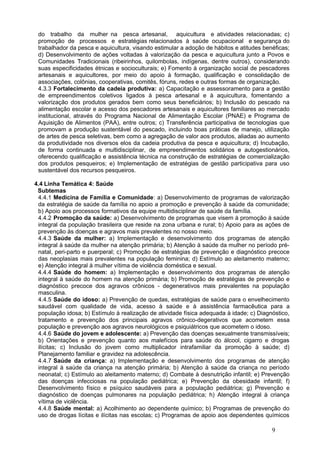 do trabalho da mulher na pesca artesanal, aquicultura e atividades relacionadas; c)
 promoção de processos e estratégias relacionados à saúde ocupacional e segurança do
 trabalhador da pesca e aquicultura, visando estimular a adoção de hábitos e atitudes benéficas;
 d) Desenvolvimento de ações voltadas à valorização da pesca e aquicultura junto a Povos e
 Comunidades Tradicionais (ribeirinhos, quilombolas, indígenas, dentre outros), considerando
 suas especificidades étnicas e socioculturais; e) Fomento à organização social de pescadores
 artesanais e aquicultores, por meio do apoio à formação, qualificação e consolidação de
 associações, colônias, cooperativas, comitês, fóruns, redes e outras formas de organização.
 4.3.3 Fortalecimento da cadeia produtiva: a) Capacitação e assessoramento para a gestão
 de empreendimentos coletivos ligados à pesca artesanal e à aquicultura, fomentando a
 valorização dos produtos gerados bem como seus beneficiários; b) Inclusão do pescado na
 alimentação escolar e acesso dos pescadores artesanais e aquicultores familiares ao mercado
 institucional, através do Programa Nacional de Alimentação Escolar (PNAE) e Programa de
 Aquisição de Alimentos (PAA), entre outros; c) Transferência participativa de tecnologias que
 promovam a produção sustentável do pescado, incluindo boas práticas de manejo, utilização
 de artes de pesca seletivas, bem como a agregação de valor aos produtos, aliadas ao aumento
 da produtividade nos diversos elos da cadeia produtiva da pesca e aquicultura; d) Incubação,
 de forma continuada e multidisciplinar, de empreendimentos solidários e autogestionários,
 oferecendo qualificação e assistência técnica na construção de estratégias de comercialização
 dos produtos pesqueiros; e) Implementação de estratégias de gestão participativa para uso
 sustentável dos recursos pesqueiros.

4.4 Linha Temática 4: Saúde
 Subtemas
 4.4.1 Medicina de Família e Comunidade: a) Desenvolvimento de programas de valorização
 da estratégia de saúde da família no apoio a promoção e prevenção à saúde da comunidade;
 b) Apoio aos processos formativos da equipe multidisciplinar de saúde da família.
 4.4.2 Promoção da saúde: a) Desenvolvimento de programas que visem à promoção à saúde
 integral da população brasileira que reside na zona urbana e rural; b) Apoio para as ações de
 prevenção às doenças e agravos mais prevalentes no nosso meio.
 4.4.3 Saúde da mulher: a) Implementação e desenvolvimento dos programas de atenção
 integral à saúde da mulher na atenção primária; b) Atenção à saúde da mulher no período pré-
 natal, peri-parto e puerperal; c) Promoção de estratégias de prevenção e diagnóstico precoce
 das neoplasias mais prevalentes na população feminina; d) Estímulo ao aleitamento materno;
 e) Atenção integral à mulher vítima de violência doméstica e sexual.
 4.4.4 Saúde do homem: a) Implementação e desenvolvimento dos programas de atenção
 integral à saúde do homem na atenção primária; b) Promoção de estratégias de prevenção e
 diagnóstico precoce dos agravos crônicos - degenerativos mais prevalentes na população
 masculina.
 4.4.5 Saúde do idoso: a) Prevenção de quedas, estratégias de saúde para o envelhecimento
 saudável com qualidade de vida, acesso à saúde e à assistência farmacêutica para a
 população idosa; b) Estímulo à realização de atividade física adequada à idade; c) Diagnóstico,
 tratamento e prevenção dos principais agravos crônico-degerativos que acometem essa
 população e prevenção aos agravos neurológicos e psiquiátricos que acometem o idoso.
 4.4.6 Saúde do jovem e adolescente: a) Prevenção das doenças sexualmente transmissíveis;
 b) Orientações e prevenção quanto aos malefícios para saúde do álcool, cigarro e drogas
 ilícitas; c) Inclusão do jovem como multiplicador intrafamiliar da promoção à saúde; d)
 Planejamento familiar e gravidez na adolescência.
 4.4.7 Saúde da criança: a) Implementação e desenvolvimento dos programas de atenção
 integral à saúde da criança na atenção primária; b) Atenção à saúde da criança no período
 neonatal; c) Estímulo ao aleitamento materno; d) Combate à desnutrição infantil; e) Prevenção
 das doenças infecciosas na população pediátrica; e) Prevenção da obesidade infantil; f)
 Desenvolvimento físico e psíquico saudáveis para a população pediátrica; g) Prevenção e
 diagnóstico de doenças pulmonares na população pediátrica; h) Atenção integral à criança
 vítima de violência.
 4.4.8 Saúde mental: a) Acolhimento ao dependente químico; b) Programas de prevenção do
 uso de drogas lícitas e ilícitas nas escolas; c) Programas de apoio aos dependentes químicos

                                                                                         9
 