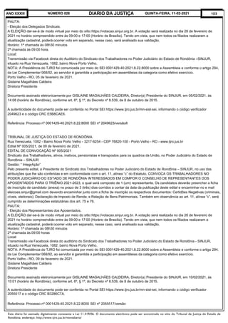 Este diário foi assinado digitalmente consoante a Lei 11.419/06. O documento eletrônico pode ser encontrado no sítio do Tribunal de Justiça do Estado de
Rondônia, endereço: http://www.tjro.jus.br/novodiario/
103
DIARIO DA JUSTIÇA
ANO XXXIX NÚMERO 028 QUINTA-FEIRA, 11-02-2021
PAUTA:
- Eleição dos Delegados Sindicais.
A ELEIÇÃO dar-se-á de modo virtual por meio do sítio https://votacao.sinjur.org.br. A votação será realizada no dia 26 de fevereiro de
2021 no horário compreendido entre às 09:00 e 17:00 (Horário de Brasília). Tendo em vista, que nem todos os filiados realizaram a
atualização cadastral, poderá ocorrer voto em separado, nesse caso, será analisado sua validação.
Horário: 1ª chamada às 08h30 minutos
2ª chamada às 09:00 hora.
Local:
Transmissão via Facebook direta do Auditório do Sindicato dos Trabalhadores no Poder Judiciário do Estado de Rondônia –SINJUR,
situado na Rua Venezuela, 1082, bairro Nova Porto Velho.
NOTA: A Presidência do TJRO foi comunicada por meio do SEI 0001429-40.2021.8.22.8000 sobre a Assembleia e conforme o artigo 294,
da Lei Complementar 068/92, ao servidor é garantida a participação em assembleias da categoria como efetivo exercício.
Porto Velho - RO, 05 de fevereiro de 2021.
Gislaine Magalhães Caldeira
Diretora Presidente
Documento assinado eletronicamente por GISLAINE MAGALHÃES CALDEIRA, Diretor(a) Presidente do SINJUR, em 05/02/2021, às
14:08 (horário de Rondônia), conforme art. 6º, § 1º, do Decreto nº 8.539, de 8 de outubro de 2015.
A autenticidade do documento pode ser conferida no Portal SEI https://www.tjro.jus.br/mn-sist-sei, informando o código verificador
2049623 e o código CRC E5B8CAE6.
Referência: Processo nº 0001429-40.2021.8.22.8000 	SEI nº 2049623/versão8
TRIBUNAL DE JUSTIÇA DO ESTADO DE RONDÔNIA
Rua Venezuela, 1082 - Bairro Nova Porto Velho - 3217-9254 - CEP 76820-100 - Porto Velho - RO - www.tjro.jus.br
Edital Nº 005/2021, de 09 de fevereiro de 2021.
EDITAL DE CONVOCAÇÃO Nº 005/2021
Sindicato dos Trabalhadores, ativos, inativos, pensionistas e transpostos para os quadros da União, no Poder Judiciário do Estado de
Rondônia – SINJUR
Gestão: “ IntegrAção”
Pelo presente edital, a Presidente do Sindicato dos Trabalhadores no Poder Judiciário do Estado de Rondônia – SINJUR, no uso das
atribuições que lhe são conferidas e em conformidade com o art. 11, alínea “c” do Estatuto, CONVOCA OS TRABALHADORES NO
PODER JUDICIÁRIO DO ESTADO DE RONDÔNIA INTERESSADOS EM COMPOR O CONSELHO DE REPRESENTANTES DOS
APOSENTADOS PARA O TRIÊNIO 2021-2023, o qual será composto de 1 (um) representante. Os candidatos deverão preencher a ficha
de inscrição de candidato (anexa) no prazo de 3 (três) dias corridos a contar da data da publicação deste edital e encaminhar no e mail
eleicoes.sinjur@gmail.com devendo encaminhar junto com a ficha de inscrição os respectivos documentos: Certidões Negativas (criminais,
cíveis, eleitorais); Declaração de Imposto de Renda; e Relação de Bens Patrimoniais. Também em observância ao art. 11, alínea “c”, será
cumprido as determinações estatutárias dos art. 75 e 76.
PAUTA:
- Eleição dos Representantes dos Aposentados.
A ELEIÇÃO dar-se-á de modo virtual por meio do sítio https://votacao.sinjur.org.br. A votação será realizada no dia 26 de fevereiro de
2021 no horário compreendido entre às 09:00 e 17:00 (Horário de Brasília). Tendo em vista, que nem todos os filiados realizaram a
atualização cadastral, poderá ocorrer voto em separado, nesse caso, será analisado sua validação.
Horário: 1ª chamada às 08h30 minutos
2ª chamada às 09:00 horas
Local:
Transmissão via Facebook direta do auditório do Sindicato dos Trabalhadores no Poder Judiciário do Estado de Rondônia - SINJUR,
situado na Rua Venezuela, 1082, bairro Nova Porto Velho.
NOTA: A Presidência do TJRO foi comunicada por meio do SEI 0001429-40.2021.8.22.8000 sobre a Assembleia e conforme o artigo 294,
da Lei Complementar 068/92, ao servidor é garantida a participação em assembleias da categoria como efetivo exercício.
Porto Velho - RO, 09 de fevereiro de 2021.
Gislaine Magalhães Caldeira
Diretora Presidente
Documento assinado eletronicamente por GISLAINE MAGALHÃES CALDEIRA, Diretor(a) Presidente do SINJUR, em 10/02/2021, às
10:01 (horário de Rondônia), conforme art. 6º, § 1º, do Decreto nº 8.539, de 8 de outubro de 2015.
A autenticidade do documento pode ser conferida no Portal SEI https://www.tjro.jus.br/mn-sist-sei, informando o código verificador
2055517 e o código CRC B3286C7A.
Referência: Processo nº 0001429-40.2021.8.22.8000 	SEI nº 2055517/versão
 