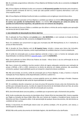 8.2. Os conteúdos programáticos referentes à Prova Objetiva de Múltipla Escolha são os constantes do Anexo III 
deste Edital. 
8.3. A Prova Objetiva de Múltipla Escolha será composta de 60 (sessenta) questões distribuídas pelas disciplinas, 
conforme quadro constante do item 8.1, sendo que cada questão conterá 4 (quatro) alternativas e com uma 
única resposta correta. 
8.4. A Prova Objetiva de Múltipla Escolha de todos os candidatos será corrigida por meio de leitura ótica. 
8.5. Será considerado aprovado na Prova Objetiva o candidato que obtiver no mínimo 50% (cinquenta por cento) 
de acertos nas questões de Conhecimentos Gerais e no mínimo 50% (cinquenta por cento) de acertos nas 
questões de Conhecimentos Específicos, não podendo zerar em nenhuma das disciplinas. 
8.6. Será excluído do Concurso Público o candidato que não obtiver o mínimo de acertos exigidos para aprovação 
nos termos do item 8.5 deste Edital. 
Página 11 de 49 
9. DAS CONDIÇÕES DE REALIZAÇÃO DA PROVA OBJETIVA 
9.1. A aplicação da Prova Objetiva está prevista para o dia 08/03/2015, e será realizada no Estado de Minas 
Gerais, nas cidades sedes das SRE, constantes do Anexo IV deste Edital. 
9.1.1. Os candidatos que concorrerem às vagas para municípios das SRE Metropolitanas A, B e C realizarão as 
provas em Belo Horizonte. 
9.2. A duração da Prova Objetiva será de 04 (quatro) horas, incluído o tempo para leitura das instruções, 
preenchimento da folha de respostas, sendo responsabilidade do candidato observar o horário estabelecido. 
9.3. O cartão de convocação para as provas objetivas contendo o local, a sala e o horário de realização serão 
disponibilizados no endereço eletrônico www.ibfc.org.br, a partir de 02/03/2015. 
9.3.1. Será publicado no Diário Oficial dos Poderes do Estado – Minas Gerais o ato de confirmação do dia de 
aplicação das provas objetivas. 
9.4. Caso o número de candidatos inscritos exceda à oferta de lugares adequados existentes para realização de 
provas a SEPLAG, a SEE e o IBFC, reservam-se no direito de alocá-los em cidades próximas, não assumindo, 
entretanto, qualquer responsabilidade quanto ao transporte e alojamento desses candidatos. 
9.5. Não será enviado, via correio, cartão de convocação para as Provas Objetivas. A data, o horário e o local da 
realização das Provas Objetivas serão disponibilizados conforme o subitem 9.3. 
9.6. Havendo alteração da data prevista, as provas poderão ocorrer em sábados, domingos e feriados. Despesas 
provenientes da alteração de data serão de responsabilidade do candidato. 
9.7. Os candidatos deverão comparecer aos locais de prova 60 (sessenta) minutos antes dos fechamentos dos 
portões para realização das provas, munidos do original de documento de identidade oficial com foto, de caneta 
esferográfica de tinta azul ou preta e cartão de convocação para as provas. 
9.7.1. Será eliminado deste concurso público, o candidato que se apresentar após o fechamento dos portões. 
9.7.2. Serão considerados documentos de identidade oficial: Cédula Oficial de Identidade (RG), Carteira expedida 
por Órgão ou Conselho de Classe (OAB, CREA, CRA, etc), Carteira de Trabalho e Previdência Social, Carteira de 
Motorista com foto e Passaporte válido. A não apresentação de qualquer desses documentos, não dará direito ao 
candidato de fazer a prova. 
9.7.2.1. O documento de identificação deverá estar em perfeita condição a fim de permitir, com clareza, a 
identificação do candidato. 
9.7.2.2. Não serão aceitos documentos de identidade ilegíveis, não identificáveis e/ou danificados. 
 