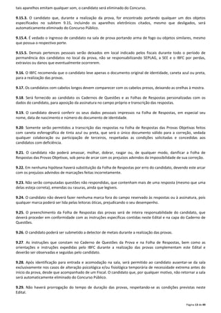 Página 13 de 49 
tais aparelhos emitam qualquer som, o candidato será eliminado do Concurso. 
9.15.3. O candidato que, durante a realização da prova, for encontrado portando qualquer um dos objetos 
especificados no subitem 9.15, incluindo os aparelhos eletrônicos citados, mesmo que desligados, será 
automaticamente eliminado do Concurso Público. 
9.15.4. É vedado o ingresso de candidato na sala de prova portando arma de fogo ou objetos similares, mesmo 
que possua o respectivo porte. 
9.15.5. Demais pertences pessoais serão deixados em local indicado pelos fiscais durante todo o período de 
permanência dos candidatos no local da prova, não se responsabilizando SEPLAG, a SEE e o IBFC por perdas, 
extravios ou danos que eventualmente ocorrerem. 
9.16. O IBFC recomenda que o candidato leve apenas o documento original de identidade, caneta azul ou preta, 
para a realização das provas. 
9.17. Os candidatos com cabelos longos devem comparecer com os cabelos presos, deixando as orelhas à mostra. 
9.18. Será fornecido ao candidato os Cadernos de Questões e as Folhas de Respostas personalizadas com os 
dados do candidato, para aposição da assinatura no campo próprio e transcrição das respostas. 
9.19. O candidato deverá conferir os seus dados pessoais impressos na Folha de Respostas, em especial seu 
nome, data de nascimento e número do documento de identidade. 
9.20. Somente serão permitidos a transcrição das respostas na Folha de Respostas das Provas Objetivas feitos 
com caneta esferográfica de tinta azul ou preta, que será o único documento válido para a correção, vedada 
qualquer colaboração ou participação de terceiros, respeitadas as condições solicitadas e concedidas aos 
candidatos com deficiência. 
9.21. O candidato não poderá amassar, molhar, dobrar, rasgar ou, de qualquer modo, danificar a Folha de 
Respostas das Provas Objetivas, sob pena de arcar com os prejuízos advindos da impossibilidade de sua correção. 
9.22. Em nenhuma hipótese haverá substituição da Folha de Respostas por erro do candidato, devendo este arcar 
com os prejuízos advindos de marcações feitas incorretamente. 
9.23. Não serão computadas questões não respondidas, que contenham mais de uma resposta (mesmo que uma 
delas esteja correta), emendas ou rasuras, ainda que legíveis. 
9.24. O candidato não deverá fazer nenhuma marca fora do campo reservado às respostas ou à assinatura, pois 
qualquer marca poderá ser lida pelas leitoras óticas, prejudicando o seu desempenho. 
9.25. O preenchimento da Folha de Respostas das provas será de inteira responsabilidade do candidato, que 
deverá proceder em conformidade com as instruções específicas contidas neste Edital e na capa do Caderno de 
Questões. 
9.26. O candidato poderá ser submetido a detector de metais durante a realização das provas. 
9.27. As instruções que constam no Caderno de Questões da Prova e na Folha de Respostas, bem como as 
orientações e instruções expedidas pelo IBFC durante a realização das provas complementam este Edital e 
deverão ser observadas e seguidas pelo candidato. 
9.28. Após identificação para entrada e acomodação na sala, será permitido ao candidato ausentar-se da sala 
exclusivamente nos casos de alteração psicológica e/ou fisiológica temporária de necessidade extrema antes do 
início da prova, desde que acompanhado de um Fiscal. O candidato que, por qualquer motivo, não retornar a sala 
será automaticamente eliminado do Concurso Público. 
9.29. Não haverá prorrogação do tempo de duração das provas, respeitando-se as condições previstas neste 
Edital. 
 