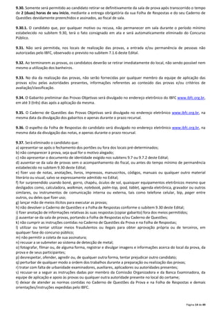 9.30. Somente será permitido ao candidato retirar-se definitivamente da sala de prova após transcorrido o tempo 
de 2 (duas) horas de seu início, mediante a entrega obrigatória da sua Folha de Respostas e do seu Caderno de 
Questões devidamente preenchidos e assinados, ao fiscal de sala. 
9.30.1. O candidato que, por qualquer motivo ou recusa, não permanecer em sala durante o período mínimo 
estabelecido no subitem 9.30, terá o fato consignado em ata e será automaticamente eliminado do Concurso 
Público. 
9.31. Não será permitida, nos locais de realização das provas, a entrada e/ou permanência de pessoas não 
autorizadas pelo IBFC, observado o previsto no subitem 7.1.6 deste Edital. 
9.32. Ao terminarem as provas, os candidatos deverão se retirar imediatamente do local, não sendo possível nem 
mesmo a utilização dos banheiros. 
9.33. No dia da realização das provas, não serão fornecidas por qualquer membro da equipe de aplicação das 
provas e/ou pelas autoridades presentes, informações referentes ao conteúdo das provas e/ou critérios de 
avaliação/classificação. 
9.34. O Gabarito preliminar das Provas Objetivas será divulgado no endereço eletrônico do IBFC www.ibfc.org.br, 
em até 3 (três) dias após a aplicação da mesma. 
9.35. O Caderno de Questões das Provas Objetivas será divulgado no endereço eletrônico www.ibfc.org.br, na 
mesma data da divulgação dos gabaritos e apenas durante o prazo recursal. 
9.36. O espelho da Folha de Respostas do candidato será divulgado no endereço eletrônico www.ibfc.org.br, na 
mesma data da divulgação das notas, e apenas durante o prazo recursal. 
9.37. Será eliminado o candidato que: 
a) apresentar-se após o fechamento dos portões ou fora dos locais pré-determinados; 
b) não comparecer à prova, seja qual for o motivo alegado; 
c) não apresentar o documento de identidade exigido nos subitens 9.7 ou 9.7.2 deste Edital; 
d) ausentar-se da sala de provas sem o acompanhamento do fiscal, ou antes do tempo mínimo de permanência 
estabelecido no subitem 9.30 deste Edital; 
e) fizer uso de notas, anotações, livros, impressos, manuscritos, códigos, manuais ou qualquer outro material 
literário ou visual, salvo se expressamente admitido no Edital; 
f) for surpreendido usando boné, gorro, chapéu, óculos de sol, quaisquer equipamentos eletrônicos mesmo que 
desligados como, calculadora, walkman, notebook, palm-top, ipod, tablet, agenda eletrônica, gravador ou outros 
similares, ou instrumentos de comunicação interna ou externa, tais como telefone celular, bip, pager entre 
outros, ou deles que fizer uso; 
g) lançar mão de meios ilícitos para executar as provas; 
h) não devolver o Caderno de Questões e a Folha de Respostas conforme o subitem 9.30 deste Edital; 
i) fizer anotação de informações relativas às suas respostas (copiar gabarito) fora dos meios permitidos; 
j) ausentar-se da sala de provas, portando a Folha de Respostas e/ou Caderno de Questões; 
k) não cumprir as instruções contidas no Caderno de Questões da Prova e na Folha de Respostas; 
l) utilizar ou tentar utilizar meios fraudulentos ou ilegais para obter aprovação própria ou de terceiros, em 
qualquer fase do concurso público; 
m) não permitir a coleta de sua assinatura; 
n) recusar a se submeter ao sistema de detecção de metal; 
o) fotografar, filmar ou, de alguma forma, registrar e divulgar imagens e informações acerca do local da prova, da 
prova e de seus participantes; 
p) desrespeitar, ofender, agredir ou, de qualquer outra forma, tentar prejudicar outro candidato; 
q) perturbar de qualquer modo a ordem dos trabalhos durante a preparação ou realização das provas; 
r) tratar com falta de urbanidade examinadores, auxiliares, aplicadores ou autoridades presentes; 
s) recusar-se a seguir as instruções dadas por membro da Comissão Organizadora e da Banca Examinadora, da 
equipe de aplicação e apoio às provas ou qualquer outra autoridade presente no local do certame; 
t) deixar de atender as normas contidas no Caderno de Questões da Prova e na Folha de Respostas e demais 
orientações/instruções expedidas pelo IBFC. 
Página 14 de 49 
 