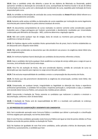 10.14. Caso o candidato ainda não detenha a posse de seu diploma de Mestrado ou Doutorado, poderá 
apresentar certidão ou declaração da conclusão do curso, acompanhada do Histórico Escolar e da ata de defesa 
da dissertação e/ou tese, junto com a declaração do Coordenador do curso, expedidos pela Instituição de Ensino 
responsável pelo curso. 
10.15. As certidões ou declarações de conclusão dos cursos mencionados no Anexo VI deste Edital referem-se a 
cursos comprovadamente concluídos. 
10.16. Somente serão aceitas certidões ou declarações de cursos expedidas por instituição de ensino legalmente 
reconhecida pelo sistema federal ou pelos sistemas estaduais de ensino. 
10.17. Os documentos comprobatórios de cursos realizados no exterior somente serão considerados quando 
traduzidos para a língua portuguesa por tradutor juramentado e devidamente revalidados por Universidades 
credenciadas pelo Ministério da Educação – MEC, conforme determina a legislação vigente. 
10.18. Não será aceito qualquer tipo de estágio, bolsa de estudo ou monitoria para pontuação dos títulos 
acadêmicos e tempo de serviço. 
10.19. Em hipótese alguma serão recebidos títulos apresentados fora do prazo, local e horário estabelecidos ou 
em desacordo com o disposto neste Edital. 
10.20. Não serão considerados os documentos que não atenderem aos prazos e às exigências deste Edital e/ou 
suas complementações. 
Página 16 de 49 
10.21. Em nenhuma hipótese haverá devolução aos candidatos de documentos referentes a títulos. 
10.22. Caso o candidato não tenha qualquer título acadêmico ou tempo de serviço válido para o cargo em que se 
inscreveu, terá atribuída nota 0 (zero) nesta etapa. 
10.23. Para fins de avaliação de títulos, não será considerado diploma, certidão de conclusão de curso ou 
declaração que seja requisito para ingresso no cargo concorrido pelo candidato. 
10.24. É de exclusiva responsabilidade do candidato o envio e a comprovação dos documentos de títulos. 
10.25. Os títulos que não preencherem devidamente as exigências de comprovação, contidas neste Edital, não 
serão considerados. 
10.26. Comprovada, em qualquer tempo, irregularidade ou ilegalidade na obtenção dos títulos e experiência 
profissional apresentados, o candidato terá anulada a respectiva pontuação e, comprovada a culpa, o candidato 
será excluído deste Concurso Público, sem prejuízo das medidas penais cabíveis. 
10.27. Concorrerão à Avaliação de Títulos somente os candidatos que realizaram o cadastro e enviaram a 
documentação, conforme o item 10 deste Edital. 
10.28. A Avaliação de Títulos será de responsabilidade do IBFC e o resultado será publicado no endereço 
eletrônico www.ibfc.org.br. 
11. DO PROCESSO DE CLASSIFICAÇÃO E DESEMPATE DOS CANDIDATOS 
11.1. Será considerado aprovado neste Concurso Público o candidato que obtiver a pontuação e a classificação 
mínimas exigidas para aprovação, nos termos deste Edital. 
11.2. A nota final dos candidatos aprovados neste Concurso Público será igual ao total de pontos obtidos na Prova 
Objetiva acrescido dos pontos obtidos na Avaliação de Títulos. 
11.3. Na hipótese de igualdade de nota final entre candidatos, serão aplicados critérios de desempate, tendo 
preferência, sucessivamente, o candidato que tiver: 
 