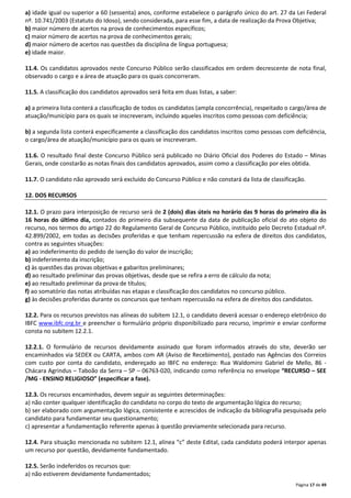 a) idade igual ou superior a 60 (sessenta) anos, conforme estabelece o parágrafo único do art. 27 da Lei Federal 
nº. 10.741/2003 (Estatuto do Idoso), sendo considerada, para esse fim, a data de realização da Prova Objetiva; 
b) maior número de acertos na prova de conhecimentos específicos; 
c) maior número de acertos na prova de conhecimentos gerais; 
d) maior número de acertos nas questões da disciplina de língua portuguesa; 
e) idade maior. 
11.4. Os candidatos aprovados neste Concurso Público serão classificados em ordem decrescente de nota final, 
observado o cargo e a área de atuação para os quais concorreram. 
Página 17 de 49 
11.5. A classificação dos candidatos aprovados será feita em duas listas, a saber: 
a) a primeira lista conterá a classificação de todos os candidatos (ampla concorrência), respeitado o cargo/área de 
atuação/município para os quais se inscreveram, incluindo aqueles inscritos como pessoas com deficiência; 
b) a segunda lista conterá especificamente a classificação dos candidatos inscritos como pessoas com deficiência, 
o cargo/área de atuação/município para os quais se inscreveram. 
11.6. O resultado final deste Concurso Público será publicado no Diário Oficial dos Poderes do Estado – Minas 
Gerais, onde constarão as notas finais dos candidatos aprovados, assim como a classificação por eles obtida. 
11.7. O candidato não aprovado será excluído do Concurso Público e não constará da lista de classificação. 
12. DOS RECURSOS 
12.1. O prazo para interposição de recurso será de 2 (dois) dias úteis no horário das 9 horas do primeiro dia às 
16 horas do último dia, contados do primeiro dia subsequente da data de publicação oficial do ato objeto do 
recurso, nos termos do artigo 22 do Regulamento Geral de Concurso Público, instituído pelo Decreto Estadual nº. 
42.899/2002, em todas as decisões proferidas e que tenham repercussão na esfera de direitos dos candidatos, 
contra as seguintes situações: 
a) ao indeferimento do pedido de isenção do valor de inscrição; 
b) indeferimento da inscrição; 
c) às questões das provas objetivas e gabaritos preliminares; 
d) ao resultado preliminar das provas objetivas, desde que se refira a erro de cálculo da nota; 
e) ao resultado preliminar da prova de títulos; 
f) ao somatório das notas atribuídas nas etapas e classificação dos candidatos no concurso público. 
g) às decisões proferidas durante os concursos que tenham repercussão na esfera de direitos dos candidatos. 
12.2. Para os recursos previstos nas alíneas do subitem 12.1, o candidato deverá acessar o endereço eletrônico do 
IBFC www.ibfc.org.br e preencher o formulário próprio disponibilizado para recurso, imprimir e enviar conforme 
consta no subitem 12.2.1. 
12.2.1. O formulário de recursos devidamente assinado que foram informados através do site, deverão ser 
encaminhados via SEDEX ou CARTA, ambos com AR (Aviso de Recebimento), postado nas Agências dos Correios 
com custo por conta do candidato, endereçado ao IBFC no endereço: Rua Waldomiro Gabriel de Mello, 86 - 
Chácara Agrindus – Taboão da Serra – SP – 06763-020, indicando como referência no envelope “RECURSO – SEE 
/MG - ENSINO RELIGIOSO” (especificar a fase). 
12.3. Os recursos encaminhados, devem seguir as seguintes determinações: 
a) não conter qualquer identificação do candidato no corpo do texto de argumentação lógica do recurso; 
b) ser elaborado com argumentação lógica, consistente e acrescidos de indicação da bibliografia pesquisada pelo 
candidato para fundamentar seu questionamento; 
c) apresentar a fundamentação referente apenas à questão previamente selecionada para recurso. 
12.4. Para situação mencionada no subitem 12.1, alínea “c” deste Edital, cada candidato poderá interpor apenas 
um recurso por questão, devidamente fundamentado. 
12.5. Serão indeferidos os recursos que: 
a) não estiverem devidamente fundamentados; 
 
