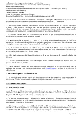 Página 18 de 49 
b) não apresentarem argumentações lógicas e consistentes; 
c) estiverem em desacordo com as especificações contidas neste Edital; 
d) fora do prazo estabelecido; 
e) apresentarem no corpo da fundamentação outras questões que não a selecionada para recurso; 
f) apresentarem contra terceiros; 
g) apresentarem em coletivo; 
h) cujo teor desrespeite a banca examinadora; 
i) com identificação idêntica à argumentação constante de outro(s) recurso(s). 
12.6. Não serão considerados requerimentos, reclamações, notificações extrajudiciais ou quaisquer outros 
instrumentos similares cujo teor seja objeto de recurso apontado no subitem 12.1 deste Edital. 
12.7. Os pontos relativos a questões eventualmente anuladas serão atribuídos a todos os candidatos que fizeram 
a prova e não obtiveram pontuação nas referidas questões conforme o primeiro gabarito oficial, 
independentemente de interposição de recursos. Os candidatos que haviam recebido pontos nas questões 
anuladas, após os recursos, terão esses pontos mantidos sem receber pontuação a mais. 
12.8. Alterado o gabarito oficial pela Banca do Concurso, de ofício ou por força de provimento de recurso, as 
provas serão corrigidas de acordo com o novo gabarito. 
12.9. No que se refere ao subitem 12.1, alínea “d” a “g”, se a argumentação apresentada no recurso for 
procedente e levar à reavaliação anteriormente analisados, prevalecerá a nova análise, alterando a nota inicial 
obtida para uma nota superior ou inferior para efeito de classificação. 
12.10. Na ocorrência do disposto nos subitens 12.7, 12.8 e 12.9 deste Edital, poderá haver alteração da 
classificação inicial obtida para uma classificação superior ou inferior, ou, ainda, poderá ocorrer a desclassificação 
do candidato que não obtiver a nota mínima exigida. 
12.11. Em hipótese alguma será aceita revisão de recurso, de recurso do recurso ou de recurso de gabarito final 
definitivo. 
12.12. A banca examinadora constitui única instância para recurso, sendo soberana em suas decisões, razão pela 
qual não caberão recursos adicionais. 
12.13. Após análise dos recursos, será publicada no Diário Oficial dos Poderes do Estado – Minas Gerais o Ato do 
resultado dos recursos e no endereço eletrônico do IBFC www.ibfc.org.br, a decisão de deferimento ou 
indeferimento. 
13. DA HOMOLOGAÇÃO DO CONCURSO PÚBLICO 
13.1. A homologação do Concurso Público será processada por meio de ato do titular da Secretaria de Estado de 
Planejamento e Gestão, publicado no Diário Oficial dos Poderes do Estado – Minas Gerais. 
14. DOS EXAMES ADMISSIONAIS 
14.1. Das Disposições Gerais: 
14.1.1. Todos os candidatos nomeados em decorrência de aprovação neste Concurso Público deverão se 
submeter a Exame Admissional, sob a responsabilidade da Superintendência Central de Perícia Médica e Saúde 
Ocupacional da SEPLAG, em unidade central ou unidades regionais. 
14.1.2. O Exame Admissional avaliará a aptidão física e mental do candidato, a compatibilidade de sua condição 
clínica com as atribuições do cargo, o prognóstico de vida laboral e as doenças pré-existentes, eventualmente 
diagnosticadas, incipientes ou compensadas. 
14.1.3 A Avaliação de que trata o item 14.1.2 deste Edital do candidato inscrito como pessoa com deficiência será 
realizada por equipe multiprofissional composta por profissionais da Superintendência Central de Perícia Médica 
e Saúde Ocupacional da SEPLAG e profissional integrante da carreira para a qual foi nomeado o candidato. 
 