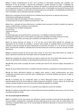 14.1.4. A equipe multiprofissional do item 14.1.3 verificará as informações prestadas pelo candidato com 
deficiência no ato da inscrição, a natureza das atribuições e tarefas essenciais ao cargo, a viabilidade das 
condições e acessibilidade, as adequações do ambiente de trabalho na execução das tarefas, a possibilidade de 
uso de equipamentos ou outros meios que habitualmente utilize, a Classificação Internacional de Doenças (CID) 
apresentada pelo candidato, e emitirá Parecer fundamentado acerca da aptidão e compatibilidade da deficiência 
com as atividades a serem desempenhadas pelo candidato. 
14.1.5. Para a realização do Exame Admissional o candidato deverá apresentar os seguintes documentos: 
a) fotocópia da publicação da nomeação; 
b) documento original de identidade, com foto e assinatura; 
c) comprovante de inscrição no Cadastro de Pessoa Física – CPF. 
14.1.6. Para a realização do Exame Admissional o candidato deverá apresentar também resultado dos seguintes 
exames complementares, realizados às suas expensas: 
a) hemograma com contagem de plaquetas; 
b) urina rotina; 
c) glicemia de jejum; 
d) TSH; 
e) videolaringoscopia com laudo descritivo, somente para os candidatos à função de Professor; 
f) Radiografia simples do tórax, em PA e perfil, com laudo, para candidatos com idade de 40 anos ou mais; 
g) Eletrocardiograma (ECG), com laudo, para candidatos com idade de 40 anos ou mais; 
14.1.7. Os exames descritos nas alíneas “a” a “d” do item 14.1.6 deste Edital poderão ser realizados em 
laboratórios de livre escolha do candidato e somente terão validade se realizados dentro de 30 (trinta) dias 
anteriores à data de marcação do Exame Admissional e os descritos nas alíneas “e” a “g” do item 14.1.6 deste 
Edital, somente terão validade se realizados dentro de 90 (noventa) dias anteriores à data de marcação do Exame 
Admissional. 
14.1.8. O material de exame de urina de que trata a alínea “b” item 14.1.6 deste Edital deverá ser colhido no 
próprio laboratório, devendo esta informação constar do resultado do exame. 
14.1.9. Nos resultados dos exames descritos em todas as alíneas do item 14.1.6 deste Edital deverão constar o 
número de identidade do candidato e a identificação dos profissionais que os realizaram. 
14.1.10. Não serão aceitos resultados de exames emitidos pela Internet sem assinatura digital, fotocopiados ou 
por fax. 
14.1.11. No Exame Admissional todos os candidatos deverão responder ao questionário de antecedentes clínicos. 
14.1.12. No Exame Admissional poderão ser exigidos novos exames e testes complementares que sejam 
considerados necessários para a conclusão sobre a aptidão física e mental do candidato para exercer o cargo em 
que foi nomeado. 
14.1.13. O candidato que for considerado inapto no Exame Admissional poderá recorrer da decisão ao 
Superintendente Central de Perícia Médica e Saúde Ocupacional da SEPLAG, no prazo máximo de 10 (dez) dias 
corridos, contados da data em que se der ciência do resultado da inaptidão ao candidato. 
Página 19 de 49 
14.1.14. O recurso referido no item 14.1.13 suspende o prazo legal para a posse do candidato. 
14.1.15. O candidato considerado inapto no Exame Admissional estará impedido de tomar posse e terá seu ato de 
nomeação tornado sem efeito. 
14.2. Da caracterização de deficiência: 
14.2.1. O candidato inscrito como pessoa com deficiência, quando nomeado em decorrência de aprovação neste 
Concurso Público, paralelamente à realização do Exame Admissional de que trata o item 14.1 deste Edital, será 
submetido a Inspeção Médica para fins de caracterização de deficiência declarada no momento de inscrição no 
Concurso Público. 
 