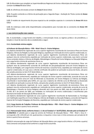 1.9. Os Municípios que compõem as Superintendências Regionais de Ensino e Municípios de realização das Provas 
constam do Anexo IV deste Edital. 
Página 2 de 49 
1.10. As referências de estudo constam do Anexo V deste Edital. 
1.11. O quadro contendo os critérios de pontuação para a Segunda Etapa – Avaliação de Títulos consta do Anexo 
VI deste Edital. 
1.12. O modelo de requerimento de prova especial ou de condições especiais é o constante do Anexo VII deste 
Edital. 
1.13. Os endereços onde serão disponibilizados computadores para inscrição são os constantes do Anexo VIII 
deste Edital. 
2. DAS ESPECIFICAÇÕES DOS CARGOS 
2.1. A escolaridade, a carga horária de trabalho, a remuneração inicial, os regimes jurídico e de previdência, a 
lotação e o local de exercício são os estabelecidos a seguir: 
2.1.1. Escolaridade mínima exigida: 
a) Professor de Educação Básica – PEB – Nível I Grau A – Ensino Religioso: 
a.1) diploma devidamente registrado de curso superior legalmente reconhecido de Licenciatura Plena em Ensino 
Religioso, Ciências da Religião ou Educação Religiosa, expedido por instituição de ensino superior credenciada; ou 
a.2) diploma devidamente registrado de curso superior legalmente reconhecido de Licenciatura Plena em 
qualquer área do conhecimento, expedido por instituição de ensino superior credenciada, cuja matriz curricular 
inclua conteúdo relativo a Ciências da Religião, Metodologia e Filosofia do Ensino Religioso ou Educação Religiosa, 
com carga horária mínima de quinhentas horas; ou 
a.3) diploma devidamente registrado de curso superior legalmente reconhecido de Licenciatura Plena em 
qualquer área do conhecimento acrescido de certificado de pós-graduação lato sensu em Ensino Religioso ou 
Ciências da Religião, com carga horária mínima de trezentas e sessenta horas, expedidos por instituição de ensino 
superior credenciada, em cujo caso o referido certificado não poderá ser pontuado na prova de títulos, sob pena 
das sanções previstas no item 9.37 deste Edital; ou 
a.4) diploma devidamente registrado de curso superior legalmente reconhecido de Licenciatura Plena em 
qualquer área do conhecimento, expedido por instituição de ensino superior credenciada, acrescido de curso de 
pós-graduação stricto sensu em nível de Mestrado ou Doutorado, em Ensino Religioso ou Ciências da Religião, 
reconhecido e recomendado pela CAPES, em cujo caso o diploma do referido curso de Mestrado ou Doutorado 
não poderá ser pontuado na prova de títulos, sob pena das sanções previstas no item 9.37 deste Edital; ou 
a.5) diploma devidamente registrado de curso superior legalmente reconhecido de Licenciatura Plena em 
qualquer área do conhecimento, expedido por instituição de ensino superior credenciada, acrescido de curso de 
Metodologia e Filosofia do Ensino Religioso oferecido até 6 de janeiro de 2005, data de publicação da Lei nº 
15.434, de 5 de janeiro de 2005, por entidades ou instituições de ensino credenciadas e reconhecidas pela 
Secretaria de Estado de Educação de Minas Gerais; ou 
a.6) diploma devidamente registrado de curso superior legalmente reconhecido de Bacharelado ou Tecnólogo 
com habilitação específica em Ensino Religioso, Ciências da Religião ou Educação Religiosa, acrescido de Programa 
Especial de Formação Pedagógica de Docentes, expedidos por instituição de ensino superior credenciada. 
2.1.2. Carga Horária de Trabalho: Professor de Educação Básica – PEB – Nível I Grau A – Ensino Religioso: de 8 
(oito) até 24 (vinte e quatro) horas semanais. 
2.1.3. Remuneração Inicial, conforme Anexo I, I.1 da Lei Estadual n.º 18.975/2010, alterado pela Lei Estadual nº 
21.058/2013: O subsídio para o cargo da carreira de Professor de Educação Básica – PEB – Nível I, Grau A – 
corresponde a R$ 1.455,30 (um mil, quatrocentos e cinquenta e cinco reais e trinta centavos), por jornada de 24 
(vinte e quatro) horas semanais. 
2.1.3.1 A remuneração do cargo de Professor de Educação Básica com carga horária inferior a 24 (vinte e quatro) 
horas semanais será proporcional conforme a carga horária assumida. 
 