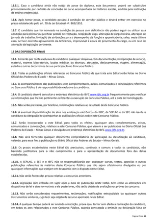 15.5.1. Caso o candidato ainda não esteja de posse do diploma, este documento poderá ser substituído 
provisoriamente por certidão de conclusão de curso acompanhada de histórico escolar, emitida pela instituição 
de ensino credenciada. 
15.6. Após tomar posse, o candidato passará à condição de servidor público e deverá entrar em exercício no 
prazo estabelecido pelo art. 70 da Lei Estadual nº. 869/1952. 
15.7. O candidato que for nomeado na condição de pessoa com deficiência não poderá arguir ou utilizar essa 
condição para pleitear ou justificar pedido de relotação, reopção de vaga, alteração de carga horária, alteração de 
jornada de trabalho, limitação de atribuições para o desempenho da função e aposentadoria, salvo, neste último 
caso, se tiver ocorrido agravamento da deficiência, imprevisível à época do provimento do cargo, ou em caso de 
alteração da legislação pertinente. 
Página 21 de 49 
16 DAS DISPOSIÇÕES FINAIS 
16.1. Correrão por conta exclusiva do candidato quaisquer despesas com documentação, interposição de recurso, 
material, exames laboratoriais, laudos médicos ou técnicos, atestados, deslocamentos, viagem, alimentação, 
estadia e outras decorrentes de sua participação no Concurso Público. 
16.2. Todas as publicações oficiais referentes ao Concurso Público de que trata este Edital serão feitas no Diário 
Oficial dos Poderes do Estado – Minas Gerais. 
16.3. O acompanhamento das publicações, atos complementares, avisos, comunicados e convocações referentes 
ao Concurso Público é de responsabilidade exclusiva do candidato. 
16.4. O candidato deverá consultar o endereço eletrônico do IBFC www.ibfc.org.br frequentemente para verificar 
as informações que lhe são pertinentes referentes à execução do Concurso Público, até a data de homologação. 
16.5. Não serão prestadas, por telefone, informações relativas ao resultado deste Concurso Público. 
16.6. A eventual disponibilização de atos nos endereços eletrônicos do IBFC, da SEPLAG e da SEE não isenta o 
candidato da obrigação de acompanhar as publicações oficiais sobre este Concurso Público. 
16.7. Serão incorporados a este Edital, para todos os efeitos, quaisquer atos complementares, avisos, 
comunicados e convocações, relativos a este Concurso Público, que vierem a ser publicados no Diário Oficial dos 
Poderes do Estado – Minas Gerais e divulgados no endereço eletrônico do IBFC www.ibfc.org.br. 
16.8. Não será fornecido qualquer documento comprobatório de aprovação ou classificação ao candidato, 
valendo, para esse fim, a publicação no Diário Oficial dos Poderes do Estado – Minas Gerais. 
16.9. Os prazos estabelecidos neste Edital são preclusivos, contínuos e comuns a todos os candidatos, não 
havendo justificativa para o não cumprimento e para a apresentação de documentos fora das datas 
estabelecidas. 
16.10. A SEPLAG, a SEE e o IBFC não se responsabilizarão por quaisquer cursos, textos, apostilas e outras 
publicações referentes às matérias deste Concurso Público que não sejam oficialmente divulgadas ou por 
quaisquer informações que estejam em desacordo com o disposto neste Edital. 
16.11. Não serão fornecidas provas relativas a concursos anteriores. 
16.12. Legislação com entrada em vigor após a data de publicação deste Edital, bem como as alterações em 
dispositivos de lei e atos normativos a ela posteriores, não serão objeto de avaliação nas provas do concurso. 
16.13. Não serão considerados requerimentos, reclamações, notificações extrajudiciais ou quaisquer outros 
instrumentos similares, cujo teor seja objeto de recurso apontado neste Edital. 
16.14. A qualquer tempo poderá ser anulada a inscrição, prova e/ou tornar sem efeito a nomeação do candidato, 
em todos os atos relacionados a este Concurso Público, quando constatada a omissão ou declaração falsa de 
 