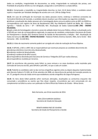 dados ou condições, irregularidade de documentos, ou ainda, irregularidade na realização das provas, com 
finalidade de prejudicar direito ou criar obrigação, assegurado o contraditório e a ampla defesa. 
16.14.1. Comprovada a inexatidão ou irregularidades descritas no item 16.14 deste Edital, o candidato estará 
sujeito a responder por falsidade ideológica de acordo com o art. 299 do Código Penal. 
16.15. Em caso de verificação de incorreção nos dados pessoais (nome, endereço e telefone) constantes do 
Formulário Eletrônico de Inscrição, o candidato deverá atualizar suas informações nas seguintes condições: 
a) efetuar a atualização dos dados pessoais até a homologação deste concurso público junto ao IBFC via SEDEX ou 
correspondência com registro de Aviso de Recebimento (AR): Rua Waldomiro Gabriel de Mello, 86 – Chácara 
Agrindus – Taboão da Serra – SP – 06763.020, Ref.: Atualização de Dados Cadastrais/SEE /MG - ENSINO 
RELIGIOSO; 
b) após a data de homologação e durante o prazo de validade deste Concurso Público, efetuar a atualização junto 
à SEPLAG por meio de correspondência registrada, às expensas do candidato, endereçada à Secretaria de Estado 
de Planejamento e Gestão (A/C Diretoria Central de Gestão do Recrutamento e Seleção – Ref.: Atualização de 
Dados do Concurso SEE /MG - ENSINO RELIGIOSO – Rodovia Prefeito Américo Gianetti, 4001, Serra Verde – Belo 
Horizonte – MG –31.630-901). 
16.15.1. A data de nascimento somente poderá ser corrigida até a data de realização da Prova Objetiva. 
16.16. A SEPLAG, a SEE e o IBFC não se responsabilizam por eventuais prejuízos ao candidato decorrentes de: 
a) endereço eletrônico incorreto e/ou desatualizado; 
b) endereço residencial desatualizado; 
c) endereço residencial de difícil acesso; 
d) correspondência devolvida pela Executora de Correios e Telégrafos (ECT) por razões diversas; 
e) correspondência recebida por terceiros. 
16.17. As ocorrências não previstas neste Edital, os casos omissos e os casos duvidosos serão resolvidos pela 
Comissão de Concurso da SEE, pela SEPLAG e pelo IBFC, no que a cada um couber. 
16.18. Poderão os candidatos valer-se das normas ortográficas vigentes antes ou depois daquelas implementadas 
pelo Decreto Federal nº 6.583, de 29 de setembro de 2008, em decorrência do período de transição previsto no 
art. 2º, parágrafo único da citada norma que estabeleceu acordo ortográfico da Língua Portuguesa. 
16.19. Os itens deste Edital poderão sofrer eventuais alterações, atualizações ou acréscimos enquanto não 
consumada a providência ou evento que lhes disser respeito, circunstância que será comunicada em ato 
complementar ao Edital ou aviso a ser publicado no Diário Oficial dos Poderes do Estado – Minas Gerais. 
Página 22 de 49 
Belo Horizonte, aos 24 de novembro de 2014. 
ANA LÚCIA ALMEIDA GAZZOLA 
Secretária de Estado de Educação 
RENATA MARIA PAES DE VILHENA 
Secretária de Estado de Planejamento e Gestão 
 