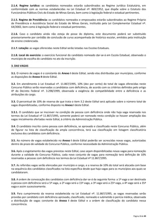 2.1.4. Regime Jurídico: os candidatos nomeados estarão subordinados ao Regime Jurídico Estatutário, em 
conformidade com as normas estabelecidas na Lei Estadual nº. 869/1952, que dispõe sobre o Estatuto dos 
Funcionários Públicos Civis do Estado de Minas Gerais, bem como à legislação federal e estadual pertinentes. 
2.1.5. Regime de Previdência: os candidatos nomeados e empossados estarão subordinados ao Regime Próprio 
de Previdência e Assistência Social do Estado de Minas Gerais, instituído pela Lei Complementar Estadual nº. 
64/2002, bem como à legislação federal e estadual pertinentes. 
2.1.6. Caso o candidato ainda não esteja de posse do diploma, este documento poderá ser substituído 
provisoriamente por certidão de conclusão de curso acompanhada de histórico escolar, emitidos pela instituição 
de ensino credenciada. 
Página 3 de 49 
2.1.7. Lotação: as vagas oferecidas neste Edital serão lotadas nas Escolas Estaduais. 
2.1.8. Local de exercício: o exercício funcional do candidato nomeado dar-se-á em Escola Estadual, observado o 
município de escolha do candidato no ato da inscrição. 
3. DAS VAGAS 
3.1. O número de vagas é o constante do Anexo I deste Edital, sendo elas distribuídas por municípios, conforme 
as disposições do Anexo II deste Edital. 
3.2. Em atendimento à Lei Estadual nº. 11.867/1995, 10% (dez por cento) do total de vagas oferecidas neste 
Concurso Público serão reservadas a candidatos com deficiência, de acordo com os critérios definidos pelo artigo 
4º do Decreto Federal nº. 3.298/1999, observada a exigência de compatibilidade entre a deficiência e as 
atribuições do cargo. 
3.3. O percentual de 10% de reserva de que trata o item 3.2 deste Edital será aplicado sobre o número total de 
vagas disponibilizadas, conforme disposto no Anexo I deste Edital. 
3.3.1. O candidato que se inscrever na condição de pessoa com deficiência onde não haja vaga reservada nos 
termos da Lei Estadual nº 11.867/1995, somente poderá ser nomeado nesta condição se houver ampliação das 
vagas inicialmente ofertadas neste Edital, à critério da Administração Pública. 
3.4. O candidato inscrito como pessoa com deficiência, se aprovado e classificado neste Concurso Público, além 
de figurar na lista de classificação da ampla concorrência, terá sua classificação em listagem classificatória 
exclusiva dos candidatos com deficiência. 
3.5. Ao número de vagas estabelecido no Anexo I deste Edital poderão ser acrescidas novas vagas, autorizadas 
dentro do prazo de validade do Concurso Público, conforme necessidade da Administração Pública. 
3.6. Após o esgotamento das vagas previstas neste Edital, caso sejam disponibilizadas novas vagas para nomeação 
durante a validade do Concurso Público, cada novo conjunto de vagas para nomeação terá definição de 10% 
reservadas a pessoas com deficiência nos termos da Lei Estadual nº 11.867/1995. 
3.7. As referidas vagas serão elencadas por município e cargo, e a reserva de 10% do total será alocada com base 
na sequência dos candidatos classificados na lista específica desde que haja vagas para os municípios aos quais se 
candidataram. 
3.8. A ordem de convocação dos candidatos com deficiência dar-se-á da seguinte forma: a 1ª vaga a ser destinada 
à pessoa com deficiência será a 5ª vaga, a 2ª vaga será a 15ª vaga, a 3ª vaga será a 25ª vaga, a 4ª vaga será a 35ª 
vaga e assim sucessivamente. 
3.9. Para cumprimento da reserva estabelecida na Lei Estadual nº. 11.867/1995, as vagas reservadas serão 
providas por candidato com deficiência aprovado, classificado, nomeado e submetido à perícia médica, observada 
a distribuição de vagas constante do Anexo I deste Edital e a ordem de classificação do candidato nessa 
concorrência. 
 