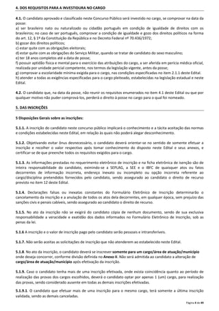 Página 4 de 49 
4. DOS REQUISITOS PARA A INVESTIDURA NO CARGO 
4.1. O candidato aprovado e classificado neste Concurso Público será investido no cargo, se comprovar na data da 
posse: 
a) ser brasileiro nato ou naturalizado ou cidadão português em condição de igualdade de direitos com os 
brasileiros; no caso de ser português, comprovar a condição de igualdade e gozo dos direitos políticos na forma 
do art. 12, § 1º da Constituição da República e no Decreto Federal nº 70.436/1972; 
b) gozar dos direitos políticos; 
c) estar quite com as obrigações eleitorais; 
d) estar quite com as obrigações do Serviço Militar, quando se tratar de candidato do sexo masculino; 
e) ter 18 anos completos até a data de posse; 
f) possuir aptidão física e mental para o exercício das atribuições do cargo, a ser aferida em perícia médica oficial, 
realizada por unidade pericial competente, nos termos da legislação vigente, antes da posse; 
g) comprovar a escolaridade mínima exigida para o cargo, nas condições especificadas no item 2.1.1 deste Edital. 
h) atender a todas as exigências especificadas para o cargo pleiteado, estabelecidas na legislação estadual e neste 
Edital. 
4.2. O candidato que, na data da posse, não reunir os requisitos enumerados no item 4.1 deste Edital ou que por 
qualquer motivo não puder comprová-los, perderá o direito à posse no cargo para o qual foi nomeado. 
5. DAS INSCRIÇÕES 
5 Disposições Gerais sobre as inscrições: 
5.1.1. A inscrição do candidato neste concurso público implicará o conhecimento e a tácita aceitação das normas 
e condições estabelecidas neste Edital, em relação às quais não poderá alegar desconhecimento. 
5.1.2. Objetivando evitar ônus desnecessário, o candidato deverá orientar-se no sentido de somente efetuar a 
inscrição e recolher o valor respectivo após tomar conhecimento do disposto neste Edital e seus anexos, e 
certificar-se de que preenche todos os requisitos exigidos para o cargo. 
5.1.3. As informações prestadas no requerimento eletrônico de inscrição e na ficha eletrônica de isenção são de 
inteira responsabilidade do candidato, eximindo-se a SEPLAG, a SEE e o IBFC de quaisquer atos ou fatos 
decorrentes de informação incorreta, endereço inexato ou incompleto ou opção incorreta referente ao 
cargo/disciplina pretendidos fornecidos pelo candidato, sendo assegurado ao candidato o direito de recurso 
previsto no item 12 deste Edital. 
5.1.4. Declarações falsas ou inexatas constantes do Formulário Eletrônico de Inscrição determinarão o 
cancelamento da inscrição e a anulação de todos os atos dela decorrentes, em qualquer época, sem prejuízo das 
sanções civis e penais cabíveis, sendo assegurado ao candidato o direito de recurso. 
5.1.5. No ato da inscrição não se exigirá do candidato cópia de nenhum documento, sendo de sua exclusiva 
responsabilidade a veracidade e exatidão dos dados informados no Formulário Eletrônico de Inscrição, sob as 
penas da lei. 
5.1.6 A inscrição e o valor de inscrição pago pelo candidato serão pessoais e intransferíveis. 
5.1.7. Não serão aceitas as solicitações de inscrição que não atenderem ao estabelecido neste Edital. 
5.1.8. No ato da inscrição, o candidato deverá se inscrever somente para um cargo/área de atuação/município 
onde deseja concorrer, conforme divisão definida no Anexo II. Não será admitida ao candidato a alteração de 
cargo/área de atuação/município após efetivação da inscrição. 
5.1.9. Caso o candidato tenha mais de uma inscrição efetivada, onde exista coincidência quanto ao período de 
realização das provas dos cargos escolhidos, deverá o candidato optar por apenas 1 (um) cargo, para realização 
das provas, sendo considerado ausente em todas as demais inscrições efetivadas. 
5.1.9.1. O candidato que efetuar mais de uma inscrição para o mesmo cargo, terá somente a última inscrição 
validada, sendo as demais canceladas. 
 