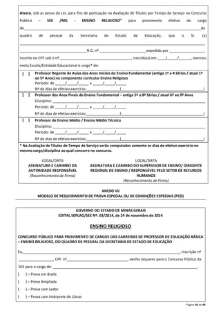 Atesto, sob as penas da Lei, para fins de pontuação na Avaliação de Títulos por Tempo de Serviço no Concurso 
Público – SEE /MG - ENSINO RELIGIOSO” para provimento efetivo do cargo 
de_______________________________________________________________________________________do 
quadro de pessoal da Secretaria de Estado de Educação, que o Sr. (a) 
___________________________________________________________________________________________ 
_________________________________R.G. nº _______________________expedido por _________________, 
inscrito no CPF sob o nº ___________________________________, nascido(a) em ____/_____/______, exerceu 
nesta Escola/Entidade Educacional o cargo* de: 
Página 46 de 49 
[ ] 
Professor Regente de Aulas dos Anos Iniciais do Ensino Fundamental (antiga 1ª a 4 Séries / atual 1º 
ao 5º Anos) no componente curricular Ensino Religioso 
Período: de _____/_____/_____ a _____/_____/_____ 
Nº de dias de efetivo exercício:________________ (_______________________________ _________) 
[ ] 
Professor dos Anos Finais do Ensino Fundamental – antiga 5ª a 8ª Séries / atual 6º ao 9º Anos 
Disciplina: ___________________________________________________________________________ 
Período: de _____/_____/_____ a _____/_____/_____ 
Nº de dias de efetivo exercício:________________ (_______________________________ _________) 
[ ] 
Professor de Ensino Médio / Ensino Médio Técnico 
Disciplina: ___________________________________________________________________________ 
Período: de _____/_____/_____ a _____/_____/_____ 
Nº de dias de efetivo exercício:________________ (_______________________________ _________) 
* Na Avaliação de Títulos de Tempo de Serviço serão computados somente os dias de efetivo exercício no 
mesmo cargo/disciplina ao qual concorre no concurso. 
LOCAL/DATA LOCAL/DATA 
ASSINATURA E CARIMBO DA 
AUTORIDADE RESPONSÁVEL 
(Reconhecimento de Firma) 
ASSINATURA E CARIMBO DO SUPERVISOR DE ENSINO/ DIRIGENTE 
REGIONAL DE ENSINO / RESPONSÁVEL PELO SETOR DE RECURSOS 
HUMANOS 
(Reconhecimento de Firma) 
ANEXO VII 
MODELO DE REQUERIMENTO DE PROVA ESPECIAL OU DE CONDIÇÕES ESPECIAIS (PCD) 
GOVERNO DO ESTADO DE MINAS GERAIS 
EDITAL SEPLAG/SEE Nº. 03/2014, de 24 de novembro de 2014 
ENSINO RELIGIOSO 
CONCURSO PÚBLICO PARA PROVIMENTO DE CARGOS DAS CARREIRAS DE PROFESSOR DE EDUCAÇÃO BÁSICA 
– ENSINO RELIGIOSO, DO QUADRO DE PESSOAL DA SECRETARIA DE ESTADO DE EDUCAÇÃO 
Eu,_____________________________________________________________________________, Inscrição nº 
_________________, CPF. nº______________________________, venho requerer para o Concurso Público da 
SEE para o cargo de: _______________________________________________________________________. 
( ) – Prova em Braile 
( ) – Prova Ampliada 
( ) – Prova com Ledor 
( ) – Prova com Intérprete de Libras 
 