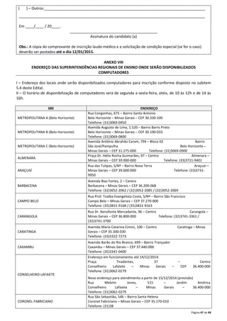 ( ) – Outros:_____________________________________________________________________________ 
_________________________________________________________________________________________ 
Página 47 de 49 
Em ____/____ / 20____. 
__________________________________________ 
Assinatura do candidato (a) 
Obs.: A cópia do comprovante de inscrição laudo médico e a solicitação de condição especial (se for o caso) 
deverão ser postados até o dia 12/01/2015. 
ANEXO VIII 
ENDEREÇO DAS SUPERINTENDÊNCIAS REGIONAIS DE ENSINO ONDE SERÃO DISPONIBILIZADOS 
COMPUTADORES 
I – Endereço dos locais onde serão disponibilizados computadores para inscrição conforme disposto no subitem 
5.4 deste Edital. 
II – O horário de disponibilização de computadores será de segunda a sexta-feira, úteis, de 10 às 12h e de 14 às 
16h. 
SRE ENDEREÇO 
METROPOLITANA A (Belo Horizonte) 
Rua Congonhas, 675 – Bairro Santo Antonio 
Belo Horizonte – Minas Gerais – CEP 30.330-100 
Telefone: (31)3069-0450 
METROPOLITANA B (Belo Horizonte) 
Avenida Augusto de Lima, 1.520 – Bairro Barro Preto 
Belo Horizonte – Minas Gerais – CEP 30.190-033 
Telefone: (31)3069-0800 
METROPOLITANA C (Belo Horizonte) 
Avenida Antônio Abrahão Caram, 794 – Bloco 02 Bairro 
São José/Pampulha Belo Horizonte – 
Minas Gerais – CEP 31.275-000 Telefone: (31)3069-0900 
ALMENARA 
Praça Dr. Hélio Rocha Guimarães, 97 – Centro Almenara – 
Minas Gerais – CEP 39.900-000 Telefone: (33)3721-9401 
ARAÇUAÍ 
Rua das Tulipas, S/Nº – Bairro Nova Terra Araçuaí – 
Minas Gerais – CEP 39.600-000 Telefone: (33)3731- 
9950 
BARBACENA 
Avenida Bias Fortes, 2 – Centro 
Barbacena – Minas Gerais – CEP 36.200-068 
Telefone: (32)3052-2062 / (32)3052-2085 / (32)3052-2069 
CAMPO BELO 
Rua Prof. Toalba Evangelista Costa, S/Nº – Bairro São Francisco 
Campo Belo – Minas Gerais – CEP 37.270-000 
Telefone: (35)3831-9168 / (35)3831-9163 
CARANGOLA 
Rua Dr. Xenofonte Mercadante, 96 – Centro Carangola – 
Minas Gerais – CEP 36.800-000 Telefone: (32)3741-3361 / 
(32)3741-3700 
CARATINGA 
Avenida Maria Catarina Cimini, 100 – Centro Caratinga – Minas 
Gerais – CEP 35.300-030 
Telefone: (33)3322-7273 
CAXAMBU 
Avenida Barão do Rio Branco, 699 – Bairro Trançador 
Caxambu – Minas Gerais – CEP 37.440-000 
Telefone: (35)3341-0400 
CONSELHEIRO LAFAIETE 
Endereço em funcionamento até 14/12/2014: 
Praça Tiradentes, 37 – Centro 
Conselheiro Lafaiete – Minas Gerais – CEP 36.400-000 
Telefone: (31)3062-0279 
Novo endereço para atendimento a partir de 15/12/2014 (previsão) 
Rua Melvim Jones, 515 – Jardim América 
Conselheiro Lafaiete – Minas Gerais – 36.400-000 
Telefone: (31)3062-0279 
CORONEL FABRICIANO 
Rua São Sebastião, 546 – Bairro Santa Helena 
Coronel Fabriciano – Minas Gerais – CEP 35.170-010 
Telefone: (31)38 
 