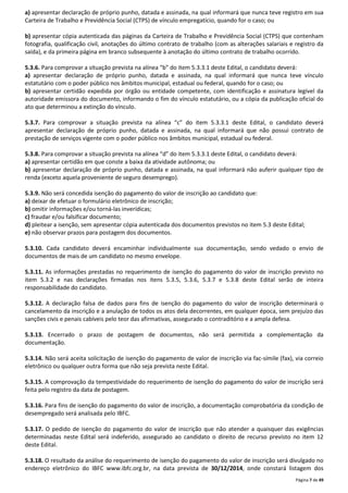 a) apresentar declaração de próprio punho, datada e assinada, na qual informará que nunca teve registro em sua 
Carteira de Trabalho e Previdência Social (CTPS) de vínculo empregatício, quando for o caso; ou 
b) apresentar cópia autenticada das páginas da Carteira de Trabalho e Previdência Social (CTPS) que contenham 
fotografia, qualificação civil, anotações do último contrato de trabalho (com as alterações salariais e registro da 
saída), e da primeira página em branco subsequente à anotação do último contrato de trabalho ocorrido. 
5.3.6. Para comprovar a situação prevista na alínea “b” do item 5.3.3.1 deste Edital, o candidato deverá: 
a) apresentar declaração de próprio punho, datada e assinada, na qual informará que nunca teve vínculo 
estatutário com o poder público nos âmbitos municipal, estadual ou federal, quando for o caso; ou 
b) apresentar certidão expedida por órgão ou entidade competente, com identificação e assinatura legível da 
autoridade emissora do documento, informando o fim do vínculo estatutário, ou a cópia da publicação oficial do 
ato que determinou a extinção do vínculo. 
5.3.7. Para comprovar a situação prevista na alínea “c” do item 5.3.3.1 deste Edital, o candidato deverá 
apresentar declaração de próprio punho, datada e assinada, na qual informará que não possui contrato de 
prestação de serviços vigente com o poder público nos âmbitos municipal, estadual ou federal. 
5.3.8. Para comprovar a situação prevista na alínea “d” do item 5.3.3.1 deste Edital, o candidato deverá: 
a) apresentar certidão em que conste a baixa da atividade autônoma; ou 
b) apresentar declaração de próprio punho, datada e assinada, na qual informará não auferir qualquer tipo de 
renda (exceto aquela proveniente de seguro desemprego). 
5.3.9. Não será concedida isenção do pagamento do valor de inscrição ao candidato que: 
a) deixar de efetuar o formulário eletrônico de inscrição; 
b) omitir informações e/ou torná-las inverídicas; 
c) fraudar e/ou falsificar documento; 
d) pleitear a isenção, sem apresentar cópia autenticada dos documentos previstos no item 5.3 deste Edital; 
e) não observar prazos para postagem dos documentos. 
5.3.10. Cada candidato deverá encaminhar individualmente sua documentação, sendo vedado o envio de 
documentos de mais de um candidato no mesmo envelope. 
5.3.11. As informações prestadas no requerimento de isenção do pagamento do valor de inscrição previsto no 
item 5.3.2 e nas declarações firmadas nos itens 5.3.5, 5.3.6, 5.3.7 e 5.3.8 deste Edital serão de inteira 
responsabilidade do candidato. 
5.3.12. A declaração falsa de dados para fins de isenção do pagamento do valor de inscrição determinará o 
cancelamento da inscrição e a anulação de todos os atos dela decorrentes, em qualquer época, sem prejuízo das 
sanções civis e penais cabíveis pelo teor das afirmativas, assegurado o contraditório e a ampla defesa. 
5.3.13. Encerrado o prazo de postagem de documentos, não será permitida a complementação da 
documentação. 
5.3.14. Não será aceita solicitação de isenção do pagamento de valor de inscrição via fac-símile (fax), via correio 
eletrônico ou qualquer outra forma que não seja prevista neste Edital. 
5.3.15. A comprovação da tempestividade do requerimento de isenção do pagamento do valor de inscrição será 
feita pelo registro da data de postagem. 
5.3.16. Para fins de isenção do pagamento do valor de inscrição, a documentação comprobatória da condição de 
desempregado será analisada pelo IBFC. 
5.3.17. O pedido de isenção do pagamento do valor de inscrição que não atender a quaisquer das exigências 
determinadas neste Edital será indeferido, assegurado ao candidato o direito de recurso previsto no item 12 
deste Edital. 
5.3.18. O resultado da análise do requerimento de isenção do pagamento do valor de inscrição será divulgado no 
endereço eletrônico do IBFC www.ibfc.org.br, na data prevista de 30/12/2014, onde constará listagem dos 
Página 7 de 49 
 