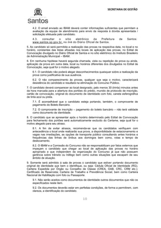 SECRETARIA DE GESTÃO
10
4.2. O email enviado ao IBAM deverá conter informações suficientes que permitam a
avaliação da equipe de atendimento para envio da resposta à dúvida apresentada /
solicitação efetuada pelo candidato.
4.3. consultar o sítio eletrônico da Prefeitura de Santos:
www.santos.sp.gov.br, no link do Diário Oficial de Santos.
5. Ao candidato só será permitida a realização das provas na respectiva data, no local e no
horário, constantes das listas afixadas nos locais de aplicação das provas, no Edital de
Convocação divulgado no Diário Oficial de Santos e no sítio eletrônico do Instituto Brasileiro
de Administração Municipal – IBAM.
6. Em nenhuma hipótese haverá segunda chamada, vista ou repetição de prova ou ainda,
aplicação da prova em outra data, local ou horários diferentes dos divulgados no Edital de
Convocação, seja qual for o motivo alegado.
6.1. O candidato não poderá alegar desconhecimentos quaisquer sobre a realização da
prova como justificativa de sua ausência.
6.2. O não comparecimento às provas, qualquer que seja o motivo, caracterizará
desistência do candidato e resultará na eliminação do Concurso Público.
7. O candidato deverá comparecer ao local designado, pelo menos 30 (trinta) minutos antes
da hora marcada para a abertura dos portões do prédio, munido de protocolo de inscrição,
cartão de convocação, original do documento de identidade com foto, caneta esferográfica
de tinta azul ou preta.
7.1. É aconselhável que o candidato esteja portando, também, o comprovante de
pagamento do Boleto Bancário.
7.2. O comprovante de inscrição – pagamento do boleto bancário – não terá validade
como documento de identidade.
8. O candidato que se apresentar após o horário determinado pelo Edital de Convocação
para fechamento dos portões será automaticamente excluído do Certame, seja qual for o
motivo alegado para seu atraso.
8.1. A fim de evitar atrasos, recomenda-se que os candidatos verifiquem com
antecedência o local onde realizarão sua prova, a disponibilidade de estacionamento e
vagas nas imediações, as opções de transporte público consultando antes horários e
frequências das linhas de ônibus aos domingos bem como, rotas e tempo de
deslocamento.
8.2. O IBAM e a Comissão do Concurso não se responsabilizam por fatos externos que
impeçam o candidato que chegar ao local de aplicação das provas no horário
apropriado e que independem da organização do Concurso já que não possuem
gerência sobre trânsito ou tráfego bem como outras situações que escapam de seu
âmbito de atuação.
9. Somente será admitido à sala de provas o candidato que estiver portando documento
original de identidade que bem o identifique, ou seja: Cédula Oficial de Identidade (RG),
Carteira Expedida por Órgão ou Conselho de Classe (CREA, OAB, CRC, CRM etc.);
Certificado de Reservista; Carteira de Trabalho e Previdência Social, bem como Carteira
Nacional de Habilitação com foto ou Passaporte.
9.1. Não serão aceitos como documentos de identidade outros documentos que não os
especificados neste item.
9.2. Os documentos deverão estar em perfeitas condições, de forma a permitirem, com
clareza, a identificação do candidato.
 