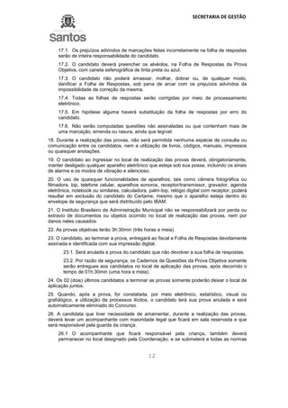 SECRETARIA DE GESTÃO
12
17.1. Os prejuízos advindos de marcações feitas incorretamente na folha de respostas
serão de inteira responsabilidade do candidato.
17.2. O candidato deverá preencher os alvéolos, na Folha de Respostas da Prova
Objetiva, com caneta esferográfica de tinta preta ou azul.
17.3. O candidato não poderá amassar, molhar, dobrar ou, de qualquer modo,
danificar a Folha de Respostas, sob pena de arcar com os prejuízos advindos da
impossibilidade de correção da mesma.
17.4. Todas as folhas de respostas serão corrigidas por meio de processamento
eletrônico.
17.5. Em hipótese alguma haverá substituição da folha de respostas por erro do
candidato.
17.6. Não serão computadas questões não assinaladas ou que contenham mais de
uma marcação, emenda ou rasura, ainda que legível.
18. Durante a realização das provas, não será permitida nenhuma espécie de consulta ou
comunicação entre os candidatos, nem a utilização de livros, códigos, manuais, impressos
ou quaisquer anotações.
19. O candidato ao ingressar no local de realização das provas deverá, obrigatoriamente,
manter desligado qualquer aparelho eletrônico que esteja sob sua posse, incluindo os sinais
de alarme e os modos de vibração e silencioso.
20. O uso de quaisquer funcionalidades de aparelhos, tais como câmera fotográfica ou
filmadora, bip, telefone celular, aparelhos sonoros, receptor/transmissor, gravador, agenda
eletrônica, notebook ou similares, calculadora, palm-top, relógio digital com receptor, poderá
resultar em exclusão do candidato do Certame, mesmo que o aparelho esteja dentro do
envelope de segurança que será distribuído pelo IBAM.
21. O Instituto Brasileiro de Administração Municipal não se responsabilizará por perda ou
extravio de documentos ou objetos ocorrido no local de realização das provas, nem por
danos neles causados.
22. As provas objetivas terão 3h:30min (três horas e meia).
23. O candidato, ao terminar a prova, entregará ao fiscal a Folha de Respostas devidamente
assinada e identificada com sua impressão digital.
23.1. Será anulada a prova do candidato que não devolver a sua folha de respostas.
23.2. Por razão de segurança, os Cadernos de Questões da Prova Objetiva somente
serão entregues aos candidatos no local de aplicação das provas, após decorrido o
tempo de 01h:30min (uma hora e meia).
24. Os 02 (dois) últimos candidatos a terminar as provas somente poderão deixar o local de
aplicação juntos.
25. Quando, após a prova, for constatada, por meio eletrônico, estatístico, visual ou
grafológico, a utilização de processos ilícitos, o candidato terá sua prova anulada e será
automaticamente eliminado do Concurso.
26. A candidata que tiver necessidade de amamentar, durante a realização das provas,
deverá levar um acompanhante com maioridade legal que ficará em sala reservada e que
será responsável pela guarda da criança.
26.1 O acompanhante que ficará responsável pela criança, também deverá
permanecer no local designado pela Coordenação, e se submeterá a todas as normas
 