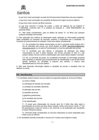 SECRETARIA DE GESTÃO
15
b) que tiver maior pontuação na parte de Conhecimentos Específicos da prova objetiva;
c) que tiver maior pontuação nas questões de Raciocínio Lógico da prova objetiva;
d) que tiver maior número de filhos menores.
e) que tiver exercido a função de jurado, a partir da vigência da Lei Federal nº
11.689/2008, conforme item 17 e subitens do Capítulo II – DAS INSCRIÇÕES, do
presente Edital.
4.1. Não serão considerados, para os efeitos da alínea “d”, os filhos que exerçam
qualquer atividade remunerada.
5. Para aplicação dos critérios de desempate serão utilizadas as informações prestadas
pelos candidatos no momento da inscrição, portanto, é importante que o candidato, no
momento do preenchimento do cadastro, insira seus dados corretamente.
5.1. As correções dos dados mencionados no item 4 somente serão aceitos até o
dia da aplicação das provas, por email dirigido ao IBAM (atendimento@ibamsp-
concursos.org.br) ou na sala da Coordenação no local de aplicação das provas.
5.2. O candidato que não efetuar a solicitação de alteração dos dados
mencionados no item 4 deste Capítulo, nas formas previstas no item 5.1, não
poderá interpor recurso contra a classificação caso esses dados estejam incorretos.
5.3. Se, no momento da posse, for constatada incorreção na informação prestada
pelo candidato e utilizada para processamento da classificação e que tal fato tenha
gerado benefício ao candidato e prejuízo aos demais, o mesmo será
desclassificado do concurso público.
6. Não será fornecida informação relativa a resultado de provas e resultado final via
telefone ou email.
VIII – Dos Recursos
1. O candidato poderá interpor recurso relativo às seguintes etapas do Concurso Público:
a) contra o Edital;
b) solicitação de isenção da inscrição;
c) condição de candidato deficiente;
d) aplicação das provas;
e) questões da prova;
f) gabaritos preliminares;
g) do resultado das provas;
h) da classificação.
1.1. O prazo para interposição de recurso será de 3 (três) dias úteis após a
concretização do evento que lhes disser respeito, tendo como termo inicial o 1º dia
útil subsequente à data do evento a ser recorrido ou da publicação dos resultados
no Diário Oficial de Santos.
1.2. Somente serão considerados os recursos interpostos no prazo estipulado para
a fase a que se referem.
2. Os candidatos deverão protocolar o recurso em 2 (duas) vias (original e cópia).
 