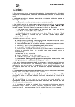 SECRETARIA DE GESTÃO
16
3. Os recursos deverão ser digitados ou datilografados. Cada questão ou item deverá ser
apresentado em folha separada, identificada conforme modelo constante do Anexo IV deste
Edital.
4. Não será permitido ao candidato anexar cópia de qualquer documento quando da
interposição de recurso.
4.1. Documentos eventualmente anexados serão desconsiderados.
5. Os recursos deverão ser dirigidos à Comissão do Concurso, devendo ser entregues e
protocolizados no posto de atendimento do IBAM, instalado na “ARENA SANTOS” – Av.
Rangel Pestana, nº 184, Vila Mathias/Santos, das 10h:00min às 16h:00min.
5.1. Recursos contra o Edital deverão ser interpostos até 3 (três) dias após a
publicação do mesmo no Diário Oficial de Santos.
5.2. Decairá do direito de impugnar os termos deste Edital de Concurso Público,
perante a Prefeitura, o candidato que não o fizer até o terceiro dia útil, após a
publicação do mesmo.
6. Será liminarmente indeferido o recurso:
a) que não estiver devidamente fundamentado ou não possuir argumentação lógica e
consistente que permita sua adequada avaliação;
b) que for apresentado fora do prazo a que se destina ou relacionado a evento diverso;
c) interposto por outra via, diferente da especificada neste Capítulo;
d) em formulário diverso do estabelecido no Anexo IV;
e) que apresentar contestação referente a mais de uma questão no mesmo formulário,
devendo o candidato utilizar um formulário para cada questão, objeto de
questionamento;
f) apresentado em letra manuscrita;
g) cujo teor desrespeite a Banca Examinadora;
h) cuja fundamentação não corresponda à questão recorrida;
i) que esteja em desacordo com as especificações contidas neste Capítulo e nas
instruções constantes dos Editais de divulgação dos eventos.
7. Não haverá segunda instância de recurso administrativo; re-análise de recurso interposto
ou pedidos de revisão de recurso, bem como recurso contra o gabarito oficial definitivo. Não
serão aceitos recursos interpostos por via postal, fac-símile, telex, Internet, telegrama ou
por qualquer outro meio que não seja o especificado, conforme estabelecido neste
Capítulo.
8. A Banca Examinadora constitui última instância para recurso, sendo soberana em suas
decisões, razão pela qual não caberão recursos adicionais.
9. O(s) ponto(s) relativo(s) à(s) questão(ões) eventualmente anulada(s) será(ão)
atribuído(s) a todos os candidatos presentes nas provas, independente de formulação de
recurso.
10. Na possibilidade de haver mais de uma alternativa correta por questão, serão
consideradas corretas as marcações feitas pelos candidatos em qualquer uma das
alternativas consideradas corretas.
11. A divulgação da decisão de recursos contra os gabaritos conterá as seguintes
informações: cargo, número da questão contestada, decisão das bancas (deferido ou
indeferido) e, se for o caso, a correção promovida no gabarito anteriormente divulgado.
 