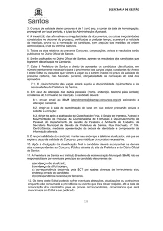 SECRETARIA DE GESTÃO
18
3. O prazo de validade deste concurso é de 1 (um) ano, a contar da data de homologação,
prorrogável por igual período, a juízo da Administração Municipal.
4. A inexatidão das afirmativas ou irregularidades de documentos, ou outras irregularidades
constatadas no decorrer do processo, verificadas a qualquer tempo, acarretará a nulidade
da inscrição, prova ou a nomeação do candidato, sem prejuízo das medidas de ordem
administrativa, cível ou criminal cabíveis.
5. Todos os atos relativos ao presente Concurso, convocações, avisos e resultados serão
publicados no Diário Oficial de Santos.
6. Serão publicados no Diário Oficial de Santos, apenas os resultados dos candidatos que
lograrem classificação no Concurso.
7. Cabe à Prefeitura de Santos o direito de aproveitar os candidatos classificados, em
número estritamente necessário para o provimento dos cargos vagos constantes do Anexo
I deste Edital ou daqueles que vierem a vagar ou a serem criados no prazo de validade do
presente certame, não havendo, portanto, obrigatoriedade de nomeação do total dos
aprovados.
7.1. O preenchimento das vagas estará sujeito à disponibilidade orçamentária e às
necessidades da Prefeitura de Santos.
8. Em caso de alteração dos dados pessoais (nome, endereço, telefone para contato)
constantes do Formulário de Inscrição, o candidato deverá:
8.1. enviar email ao IBAM (atendimento@ibamsp-concursos.org.br) solicitando a
alteração cadastral.
8.2. dirigir-se à sala de coordenação do local em que estiver prestando provas e
solicitar a correção;
8.3. dirigir-se após a publicação da Classificação Final, à Seção de Ingresso, Acesso e
Movimentação de Pessoal, da Coordenadoria de Formação e Desenvolvimento de
Pessoal, do Departamento de Gestão de Pessoas e Ambiente de Trabalho, da
Secretaria Municipal de Gestão da Prefeitura de Santos, Rua Riachuelo, nº 104,
Centro/Santos, mediante apresentação da cédula de identidade e comprovante da
informação alterada.
9. É responsabilidade do candidato manter seu endereço e telefone atualizados, até que se
expire o prazo de validade do Concurso, para viabilizar os contatos necessários.
10. Após a divulgação da classificação final o candidato deverá acompanhar os demais
atos correspondentes ao Concurso Público através do site da Prefeitura e do Diário Oficial
de Santos.
11. A Prefeitura de Santos e o Instituto Brasileiro de Administração Municipal (IBAM) não se
responsabilizam por eventuais prejuízos ao candidato decorrentes de:
a) endereço não atualizado;
b) endereço de difícil acesso;
c) correspondência devolvida pela ECT por razões diversas de fornecimento e/ou
endereço errado do candidato;
d) correspondência recebida por terceiros.
12. Os itens deste Edital poderão sofrer eventuais alterações, atualizações ou acréscimos
enquanto não consumada a providência ou evento que lhes disser respeito, até a data da
convocação dos candidatos para as provas correspondentes, circunstância que será
mencionada em Edital a ser publicado.
 