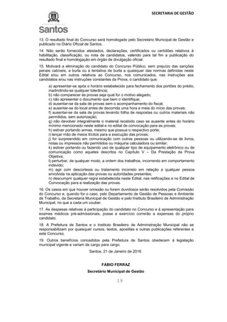 SECRETARIA DE GESTÃO
19
13. O resultado final do Concurso será homologado pelo Secretário Municipal de Gestão e
publicado no Diário Oficial de Santos.
14. Não serão fornecidos atestados, declarações, certificados ou certidões relativos à
habilitação, classificação, ou nota de candidatos, valendo para tal fim a publicação do
resultado final e homologação em órgão de divulgação oficial.
15. Motivará a eliminação do candidato do Concurso Público, sem prejuízo das sanções
penais cabíveis, a burla ou a tentativa de burla a quaisquer das normas definidas neste
Edital e/ou em outros relativos ao Concurso, nos comunicados, nas instruções aos
candidatos e/ou nas instruções constantes da Prova, o candidato que:
a) apresentar-se após o horário estabelecido para fechamento dos portões do prédio,
inadmitindo-se qualquer tolerância;
b) não comparecer às provas seja qual for o motivo alegado;
c) não apresentar o documento que bem o identifique;
d) ausentar-se da sala de provas sem o acompanhamento do fiscal;
e) ausentar-se do local antes de decorrida uma hora e meia do início das provas;
f) ausentar-se da sala de provas levando folha de respostas ou outros materiais não
permitidos, sem autorização;
g) não devolver integralmente o material recebido caso se ausente antes do horário
mínimo mencionado neste edital e no edital de convocação para as provas;
h) estiver portando armas, mesmo que possua o respectivo porte;
i) lançar mão de meios ilícitos para a execução das provas;
j) for surpreendido em comunicação com outras pessoas ou utilizando-se de livros,
notas ou impressos não permitidos ou máquina calculadora ou similar;
k) estiver portando ou fazendo uso de qualquer tipo de equipamento eletrônico ou de
comunicação como aqueles descritos no Capítulo V – Da Prestação da Prova
Objetiva;
l) perturbar, de qualquer modo, a ordem dos trabalhos, incorrendo em comportamento
indevido;
m) agir com descortesia ou tratamento incorreto em relação a qualquer pessoa
envolvida na aplicação das provas ou autoridades presentes;
n) descumprir qualquer regra estabelecida neste Edital, nas retificações e no Edital de
Convocação para a realização das provas.
16. Os casos em que houver omissão ou forem duvidosos serão resolvidos pela Comissão
do Concurso e, quando for o caso, pelo Departamento de Gestão de Pessoas e Ambiente
de Trabalho, da Secretaria Municipal de Gestão e pelo Instituto Brasileiro de Administração
Municipal, no que a cada um couber.
17. As despesas relativas à participação do candidato no Concurso e à apresentação para
exames médicos pré-admissionais, posse e exercício correrão a expensas do próprio
candidato.
18. A Prefeitura de Santos e o Instituto Brasileiro de Administração Municipal não se
responsabilizam por quaisquer cursos, textos, apostilas e outras publicações referentes a
este Concurso.
19. Outros benefícios concedidos pela Prefeitura de Santos obedecem à legislação
municipal vigente e variam de cargo para cargo.
Santos, 21 de Janeiro de 2016.
FÁBIO FERRAZ
Secretário Municipal de Gestão
 