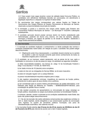 SECRETARIA DE GESTÃO
2
4.2. Caso surjam mais vagas durante o prazo de validade deste Concurso Público, os
candidatos com deficiência habilitados deverão ser convocados, em atendimento à
legislação específica e o disposto no Capítulo III deste Edital.
5. Os vencimentos dos cargos correspondem aos valores fixados na Tabela de
Vencimentos dos Cargos Efetivos do Quadro Permanente do Município de Santos,
observada a proporcionalidade da jornada de trabalho.
6. A nomeação, a posse e o exercício dos cargos serão regidos pelo Estatuto dos
Funcionários Públicos Municipais de Santos – Lei Municipal nº 4.623/84 e alterações
subsequentes.
7. O candidato aprovado deverá prestar serviços dentro do horário estabelecido pela
Administração, podendo ser diurno e/ou noturno, em dias de semana, sábados,
domingos e feriados, em regime de plantão ou de escala de trabalho, obedecida a
carga horária semanal de trabalho.
II – Das Inscrições
1. A inscrição do candidato implicará o conhecimento e a tácita aceitação das normas e
condições estabelecidas neste Edital, em relação às quais o candidato não poderá alegar
desconhecimento.
1.1 Objetivando evitar ônus desnecessário, o candidato deverá orientar-se no sentido
de recolher o valor de inscrição somente após tomar conhecimento de todos os
requisitos exigidos para o Concurso.
2. O candidato, ao se inscrever, estará declarando, sob as penas da lei, que, após a
habilitação no concurso e no ato da posse do cargo, irá satisfazer as seguintes condições:
a) deter nacionalidade brasileira, nos termos do artigo 12 da Constituição Federal e
artigo 13 do Decreto nº 70.436, de 18/04/1972;
b) ter idade mínima de 18 (dezoito) anos completos;
c) estar em dia com as obrigações do Serviço Militar, se do sexo masculino;
d) estar em situação regular com a Justiça Eleitoral;
e) possuir escolaridade/pré-requisitos exigidos para o cargo;
f) não registrar antecedentes criminais, impeditivos do exercício da função pública,
achando-se no pleno gozo de seus direitos civis e políticos;
g) ser considerado apto no exame médico pré-admissional, de caráter eliminatório, a ser
realizado pela Seção de Medicina do Trabalho – SEMED/DEGEPAT/SEGES, para
constatação de aptidão física e mental;
h) não receber proventos de aposentadoria ou remuneração de cargo, emprego ou
função pública, ressalvados os cargos acumuláveis previstos na Constituição Federal;
i) conhecer, atender, aceitar e submeter-se às condições estabelecidas neste Edital, das
quais não poderá alegar desconhecimento.
2.1. No ato da inscrição não serão solicitados comprovantes das exigências contidas no
item 2, deste Capítulo, sendo obrigatória a sua comprovação quando da convocação
para ingresso no quadro de servidores públicos municipais, sob pena de
desclassificação automática, não cabendo recurso.
3. As inscrições ficarão abertas das 9 horas do dia 25 de Janeiro às 23h59min do dia 25
de Fevereiro de 2016 pela internet de acordo com o item 5 deste Capítulo.
 