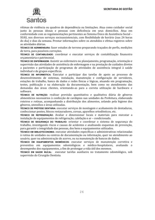 SECRETARIA DE GESTÃO
26
vítimas de violência ou quadros de dependência ou limitações. Atua como cuidador social
junto às pessoas idosas e pessoas com deficiência em seus domicílios. Atua em
conformidade com as regulamentações pertinentes ao Sistema Único de Assistência Social –
SUAS, nos diversos serviços socioassistenciais, com flexibilidade de horário (nas 24 horas
do dia) e dias da semana. Prestar informações sobre os atendidos e efetua registros sobre
as atividades diárias.
TÉCNICO DE AGRIMENSURA: fazer estudos de terreno preparando traçados de perfis, medições
de terra, para possíveis correções.
TÉCNICO DE CONTABILIDADE: coordenar e executar serviços de contabilização financeira
orçamentária e patrimonial.
TÉCNICO DE ENFERMAGEM: Assistir ao enfermeiro no planejamento, programação, orientação e
supervisão das atividades de assistência de enfermagem e na prestação de cuidados diretos
a pacientes e participação de programas de atividades de assistência integral à saúde
individual e de grupos específicos.
TÉCNICO DE INFORMÁTICA: Executar e participar das tarefas de apoio ao processo de
desenvolvimento de sistemas, instalação, manutenção e configuração de servidores,
estações de trabalho, banco de dados e redes físicas e lógicas, atuando em programação,
testes, publicação e na elaboração da documentação, bem como no atendimento das
demandas das áreas clientes, orientando-as para a correta utilização de hardware e
software.
TÉCNICO DE NUTRIÇÃO: realizar previsão quantitativa e qualitativa diária de gêneros
alimentícios necessários à confecção de cardápios nas unidades da Prefeitura, elaborando
roteiros e rotinas, acompanhando a distribuição dos alimentos, zelando pela higiene dos
gêneros, utensílios e áreas utilizadas.
TÉCNICO DE PRÓTESE DENTÁRIA: executar serviços de montagem e acabamento de dentaduras,
confeccionar pontes, blocos restauradores, coroas, aparelhos ortodônticos, etc.
TÉCNICO DE REFRIGERAÇÃO: Avaliar e dimensionar locais e materiais para executar a
instalação de equipamentos de refrigeração, calefação e ar – condicionado.
TÉCNICO DE SEGURANÇA DO TRABALHO: orientar e coordenar o sistema de segurança do
trabalho, investigando riscos e causas de acidentes e analisando esquemas de prevenção,
para garantir a integridade das pessoas, dos bens e equipamentos utilizados.
TÉCNICO EM BIBLIOTECONOMIA: executar atividades específicas e administrativas relacionadas
à rotina de unidades ou centros de documentação ou informação, quer no atendimento ao
usuário, quer na administração do acervo, ou na manutenção de bancos de dados.
TÉCNICO EM EQUIPAMENTOS BIOMÉDICOS: executar serviços de manutenção corretiva e
preventiva em equipamentos odontológicos e médico-hospitalares, avaliando o
desempenho dos equipamentos, a fim de prolongar a vida útil dos mesmos.
TÉCNICO EM SAÚDE BUCAL: executar tarefas auxiliares no tratamento odontológico, sob
supervisão do Cirurgião Dentista.
 