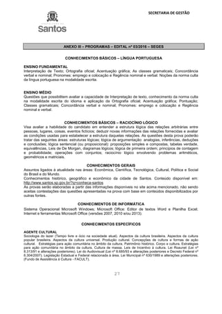 SECRETARIA DE GESTÃO
27
ANEXO III – PROGRAMAS – EDITAL nº 03/2016 – SEGES
CONHECIMENTOS BÁSICOS – LÍNGUA PORTUGUESA
ENSINO FUNDAMENTAL
Interpretação de Texto; Ortografia oficial; Acentuação gráfica; As classes gramaticais; Concordância
verbal e nominal; Pronomes: emprego e colocação e Regência nominal e verbal. Noções da norma culta
da língua portuguesa na modalidade escrita.
ENSINO MÉDIO
Questões que possibilitem avaliar a capacidade de Interpretação de texto, conhecimento da norma culta
na modalidade escrita do idioma e aplicação da Ortografia oficial; Acentuação gráfica; Pontuação;
Classes gramaticais; Concordância verbal e nominal; Pronomes: emprego e colocação e Regência
nominal e verbal.
CONHECIMENTOS BÁSICOS – RACIOCÍNIO LÓGICO
Visa avaliar a habilidade do candidato em entender a estrutura lógica das relações arbitrárias entre
pessoas, lugares, coisas, eventos fictícios; deduzir novas informações das relações fornecidas e avaliar
as condições usadas para estabelecer a estrutura daquelas relações. As questões desta prova poderão
tratar das seguintes áreas: estruturas lógicas; lógica de argumentação: analogias, inferências, deduções
e conclusões; lógica sentencial (ou proposicional): proposições simples e compostas, tabelas verdade,
equivalências, Leis de De Morgan, diagramas lógicos; lógica de primeira ordem; princípios de contagem
e probabilidade; operações com conjuntos; raciocínio lógico envolvendo problemas aritméticos,
geométricos e matriciais.
CONHECIMENTOS GERAIS
Assuntos ligados à atualidade nas áreas: Econômica, Científica, Tecnológica, Cultural, Política e Social
do Brasil e do Mundo.
Conhecimentos histórico, geográfico e econômico da cidade de Santos. Conteúdo disponível em:
http://www.santos.sp.gov.br/?q=conheca-santos
As provas serão elaboradas a partir das informações disponíveis no site acima mencionado, não sendo
aceitas contestações das questões apresentadas na prova com base em conteúdos disponibilizados por
outras fontes.
CONHECIMENTOS DE INFORMÁTICA
Sistema Operacional Microsoft Windows; Microsoft Office: Editor de textos Word e Planilha Excel;
Internet e ferramentas Microsoft Office (versões 2007, 2010 e/ou 2013).
CONHECIMENTOS ESPECÍFICOS
AGENTE CULTURAL
Sociologia do lazer (Tempo livre e ócio na sociedade atual). Aspectos da cultura brasileira. Aspectos da cultura
popular brasileira. Aspectos da cultura universal. Produção cultural. Concepções de cultura e formas de ação
cultural. Estratégias para ação comunitária no âmbito da cultura. Patrimônio histórico. Corpo e cultura. Estratégias
para ação comunitária no âmbito da cultura. Cultura de massa. Leis de Incentivo à cultura. Lei Roaunet (Lei nº
8.313/91 e alterações posteriores). Lei do Audiovisual (Lei nº 8.685/93 e alterações posteriores e Decreto Federal nº
6.304/2007). Legislação Estadual e Federal relacionada à área. Lei Municipal nº 630/1989 e alterações posteriores.
(Fundo de Assistência à Cultura - FACULT).
 