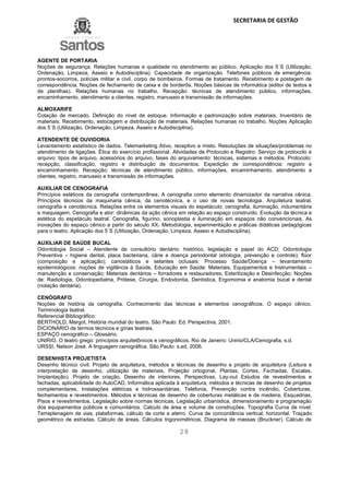SECRETARIA DE GESTÃO
28
AGENTE DE PORTARIA
Noções de segurança. Relações humanas e qualidade no atendimento ao público. Aplicação dos 5´S (Utilização,
Ordenação, Limpeza, Asseio e Autodisciplina). Capacidade de organização. Telefones públicos de emergência:
prontos-socorros, polícias militar e civil, corpo de bombeiros. Formas de tratamento. Recebimento e postagem de
correspondência. Noções de fechamento de caixa e de borderôs. Noções básicas de informática (editor de textos e
de planilhas). Relações humanas no trabalho. Recepção: técnicas de atendimento público, informações,
encaminhamento, atendimento a clientes, registro, manuseio e transmissão de informações.
ALMOXARIFE
Cotação de mercado. Definição do nível de estoque. Informação e padronização sobre materiais. Inventário de
materiais. Recebimento, estocagem e distribuição de materiais. Relações humanas no trabalho. Noções Aplicação
dos 5´S (Utilização, Ordenação, Limpeza, Asseio e Autodisciplina).
ATENDENTE DE OUVIDORIA
Levantamento estatístico de dados. Telemarketing Ativo, receptivo e misto. Resoluções de situações/problemas no
atendimento de ligações. Ética do exercício profissional. Atividades de Protocolo e Registro: Serviço de protocolo e
arquivo: tipos de arquivo, acessórios do arquivo, fases do arquivamento: técnicas, sistemas e métodos. Protocolo:
recepção, classificação, registro e distribuição de documentos. Expedição de correspondência: registro e
encaminhamento. Recepção: técnicas de atendimento público, informações, encaminhamento, atendimento a
clientes, registro, manuseio e transmissão de informações.
AUXILIAR DE CENOGRAFIA
Princípios estéticos da cenografia contemporânea. A cenografia como elemento dinamizador da narrativa cênica.
Princípios técnicos da maquinaria cênica, da cenotécnica, e o uso de novas tecnologia. Arquitetura teatral,
cenografia e cenotécnica. Relações entre os elementos visuais do espetáculo: cenografia, iluminação, indumentária
e maquiagem. Cenografia e ator: dinâmicas da ação cênica em relação ao espaço construído. Evolução da técnica e
estética do espetáculo teatral. Cenografia, figurino, sonoplastia e iluminação em espaços não convencionais. As
inovações do espaço cênico a partir do século XX. Metodologia, experimentação e práticas didáticas pedagógicas
para o teatro. Aplicação dos 5´S (Utilização, Ordenação, Limpeza, Asseio e Autodisciplina).
AUXILIAR DE SAÚDE BUCAL
Odontologia Social – Atendente de consultório dentário: histórico, legislação e papel do ACD; Odontologia
Preventiva – higiene dental, placa bacteriana, cárie e doença periodontal (etiologia, prevenção e controle); flúor
(composição e aplicação); cariostáticos e selantes oclusais: Processo Saúde/Doença – levantamento
epidemiológicos: noções de vigilância à Saúde, Educação em Saúde: Materiais, Equipamentos e Instrumentais –
manutenção e conservação; Materiais dentários – forradores e restauradores; Esterilização e Desinfecção; Noções
de: Radiologia, Odontopediatria, Prótese, Cirurgia, Endodontia, Dentística, Ergomomia e anatomia bucal e dental
(notação dentária).
CENÓGRAFO
Noções de história da cenografia. Conhecimento das técnicas e elementos cenográficos. O espaço cênico.
Terminologia teatral.
Referencial Bibliográfico:
BERTHOLD, Margot. História mundial do teatro. São Paulo: Ed. Perspectiva, 2001.
DICIONÁRIO de termos técnicos e gírias teatrais.
ESPAÇO cenográfico – Glossário.
UNIRIO. O teatro grego: princípios arquitetônicos e cenográficos. Rio de Janeiro: Unirio/CLA/Cenografia, s.d.
URSSI, Nelson José. A linguagem cenográfica. São Paulo: s.ed, 2006.
DESENHISTA PROJETISTA
Desenho técnico civil. Projeto de arquitetura, métodos e técnicas de desenho e projeto de arquitetura (Leitura e
interpretação de desenho, utilização de materiais, Projeção ortogonal, Plantas, Cortes, Fachadas, Escalas,
Implantação). Projeto de criação, Desenho de interiores, Perspectivas, Lay-out Estudos de revestimentos e
fachadas, aplicabilidade do AutoCAD, Informática aplicada à arquitetura, métodos e técnicas de desenho de projetos
complementares, Instalações elétricas e hidrossanitárias, Telefonia, Prevenção contra incêndio, Coberturas,
fechamentos e revestimentos. Métodos e técnicas de desenho de coberturas metálicas e de madeira, Esquadrias,
Pisos e revestimentos. Legislação sobre normas técnicas, Legislação urbanística, dimensionamento e programação
dos equipamentos públicos e comunitários. Calculo de área e volume de construções. Topografia Curva de nível.
Terraplenagem de vias, plataformas, cálculo de corte e aterro. Curva de concordância vertical, horizontal. Traçado
geométrico de estradas. Cálculo de áreas. Cálculos trigonométricos. Diagrama de massas (Bruckner). Cálculo de
 