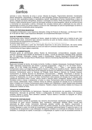 SECRETARIA DE GESTÃO
29
azimutes e rumos. Elementos de arcos e curvas. Cálculos de ângulos. Trigonometria elementar. Coordenadas
planas retangulares: interpretação e utilização da carta topográfica: ltimetria (representação por pontos cotados e
curvas de nível; equidistância gráfica e equidistância natural). Identificação de formas características e relevo do
terreno; definição de bacias hidrográficas; declives e inclinações do terreno; Perfis transversais e longitudinais do
Preserve o Meio Ambiente terreno a partir de informação recolhida na carta topográfica; cálculo de volumes de terra
a movimentar em escavações e aterros. Introdução dos conceitos teóricos para a elaboração de uma carta de
representação do terreno por pontos cotados e curvas de nível. Elaboração da carta de representação do terreno a
partir do cálculo de coordenadas planas retangulares.
FISCAL DE POSTURAS MUNICIPAIS
Lei Orgânica do Município e suas respectivas alterações. Código de Posturas do Município - Lei Municipal nº 3531,
de 16 de abril de 1968, e suas respectivas alterações. Lei Complementar Municipal nº 917/2015.
GUIA DE TURISMO REGIONAL
Conhecimentos sobre: história e geografia de Santos, relação da história da cidade com a história do país, bem
como dos fatos atuais, ecoturismo local, estrutura econômica do porto de Santos, atrativos turísticos da cidade,
funcionamento dos equipamentos da Prefeitura.
Conteúdo disponível em: http://www.santos.sp.gov.br/?q=conheca-santos
As provas serão elaboradas a partir das informações disponíveis no site acima mencionado, não sendo aceitas
contestações das questões apresentadas na prova com base em conteúdos disponibilizados por outras fontes.
Conhecimentos da língua inglesa e espanhola.
OFICIAL DE ADMINISTRAÇÃO
Princípios gerais de administração pública. Noções de Administração; correspondência; recepção; arquivo;
protocolo. Dimensão sobre trabalho de atendimento ao público. Formas de tratamento, Redação Oficial. Aplicação
dos 5´S (Utilização, Ordenação, Limpeza, Asseio e Autodisciplina). Sistema Operacional Microsoft Windows;
Microsoft Office: Editor de textos Word e Planilha Excel; Internet e ferramentas Microsoft Office (versões 2007, 2010
e/ou 2013).
OPERADOR SOCIAL
Bases para formação da família. As funções da família. Conflitos e relações interpessoais. Constituição Federal de
1988 e alterações subseqüentes: Dos direitos e garantias fundamentais – artigos 5º a 17º, Da Ordem Social –
artigos 193 a 232. Código Civil Brasileiro – Lei nº 10.406/2002: Livro I – Título I – Das pessoas naturais.
Conhecimento sobre a Lei Orgânica da Assistência Social e a Política de Assistência Social – Sistema Único da
Assistência Social (SUAS); Política Nacional de Integração da Pessoa com Deficiência; Conhecimento sobre Direitos
Humanos; Conhecimento sobre os Serviços da Proteção Social Básica e Serviços da Proteção Especial;
Conhecimento do Sistema Nacional de Atendimento Sócio-educativo – SINASE; Instrumentos e técnicas de
entrevistas e orientação familiar para elaboração de diagnóstico situacional. Noções sobre Desenvolvimento da
Criança, do Adolescente, do Jovem e do Idoso; Conhecimento sobre pessoas em situação de rua; Noções sobre
substancias psicoativas lícitas e ilícitas, doença mental e doenças infecto contagiosas; Noções sobre Violência
Doméstica contra a criança, o adolescente, a mulher e o idoso; Conhecimento sobre os Serviços de Acolhimento
para crianças, adolescentes, idosos, mulheres vítimas de violência, população em situação de rua; Conhecimento
sobre o Cuidado com a Criança; Conhecimento sobre Cuidados com o Deficiente e o Idoso; Noções sobre atividades
lúdicas, recreativas, em grupo; Noções sobre Cidadania, Trabalho e Ações Comunitárias. Estatuto da Criança e do
Adolescente. Estatuto do Idoso.
TÉCNICO DE AGRIMENSURA
Conhecimentos de instrumentos da Agrimensura. Operação de estacionamento dos aparelhos. Alinhamentos e
Nivelamentos. Descrição de perímetro. Plantas e configurações de terrenos. Aspectos básicos de topografia
(medidas, ângulos e rumos). Plano altimétrico cadastral. Tópicos relativos à atividade do topógrafo em campo.
Conhecimentos de AUTOCAD
TÉCNICO DE CONTABILIDADE
Estoque de material: controle de quantidade, tipo, tamanho; Documentação: classificação, lançamentos e registros;
Formulários em geral; Arquivo: finalidades, tipos, importância, organização; Redação Oficial: normas para
elaboração de ofício, circular, memorando, declaração, atestado, certidão, ata, relatório, requerimento; A
Escrituração Contábil: As contas, as partidas simples e as partidas dobradas; As contas patrimoniais; As contas de
receitas, despesas e custos; As contas de compensação; A equação patrimonial básica; O regime de caixa e o de
competência; Os lançamentos e suas retificações; Os registros contábeis na constituição de entidades: Os tipos de
entidades; A constituição do capital; A subscrição e a integralização do capital no caso de sociedades anônimas; A
 