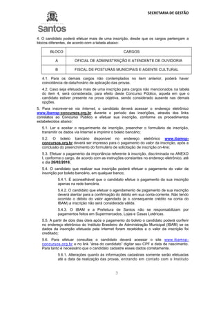 SECRETARIA DE GESTÃO
3
4. O candidato poderá efetuar mais de uma inscrição, desde que os cargos pertençam a
blocos diferentes, de acordo com a tabela abaixo:
BLOCO CARGOS
A OFICIAL DE ADMINISTRAÇÃO E ATENDENTE DE OUVIDORIA
B FISCAL DE POSTURAS MUNICIPAIS E AGENTE CULTURAL
4.1. Para os demais cargos não contemplados no item anterior, poderá haver
coincidência de data/horário de aplicação das provas.
4.2. Caso seja efetuada mais de uma inscrição para cargos não mencionados na tabela
do item 4, será considerada, para efeito deste Concurso Público, aquela em que o
candidato estiver presente na prova objetiva, sendo considerado ausente nas demais
opções.
5. Para inscrever-se via Internet, o candidato deverá acessar o endereço eletrônico
www.ibamsp-concursos.org.br durante o período das inscrições, através dos links
correlatos ao Concurso Público e efetuar sua inscrição, conforme os procedimentos
estabelecidos abaixo:
5.1. Ler e aceitar o requerimento de inscrição, preencher o formulário de inscrição,
transmitir os dados via Internet e imprimir o boleto bancário;
5.2. O boleto bancário disponível no endereço eletrônico www.ibamsp-
concursos.org.br deverá ser impresso para o pagamento do valor da inscrição, após a
conclusão do preenchimento do formulário de solicitação de inscrição on-line;
5.3. Efetuar o pagamento da importância referente à inscrição, discriminada no ANEXO
I, conforme o cargo, de acordo com as instruções constantes no endereço eletrônico, até
o dia 26/02/2016;
5.4. O candidato que realizar sua inscrição poderá efetuar o pagamento do valor da
inscrição por boleto bancário, em qualquer banco;
5.4.1. É aconselhável que o candidato efetue o pagamento da sua inscrição
apenas na rede bancária.
5.4.2. O candidato que efetuar o agendamento de pagamento de sua inscrição
deverá atentar para a confirmação do débito em sua conta corrente. Não tendo
ocorrido o débito do valor agendado (e o consequente crédito na conta do
IBAM) a inscrição não será considerada válida.
5.4.3. O IBAM e a Prefeitura de Santos não se responsabilizam por
pagamentos feitos em Supermercados, Lojas e Casas Lotéricas.
5.5. A partir de dois dias úteis após o pagamento do boleto o candidato poderá conferir
no endereço eletrônico do Instituto Brasileiro de Administração Municipal (IBAM) se os
dados da inscrição efetuada pela Internet foram recebidos e o valor da inscrição foi
creditado;
5.6. Para efetuar consultas o candidato deverá acessar o site www.ibamsp-
concursos.org.br e no link “área do candidato” digitar seu CPF e data de nascimento.
Para tanto é necessário que o candidato cadastre esses dados corretamente.
5.6.1. Alterações quanto às informações cadastrais somente serão efetuadas
até a data da realização das provas, entrando em contato com o Instituto
 
