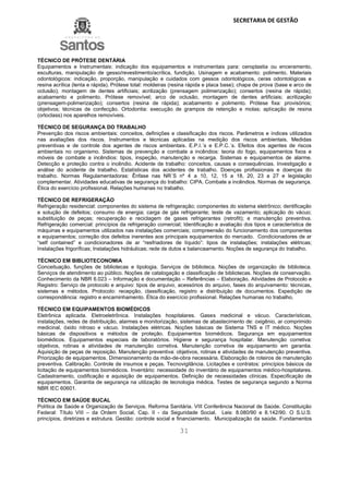 SECRETARIA DE GESTÃO
31
TÉCNICO DE PRÓTESE DENTÁRIA
Equipamentos e Instrumentais: indicação dos equipamentos e instrumentais para: ceroplastia ou enceramento,
esculturas, manipulação de gesso/revestimento/acrílica, fundição. Usinagem e acabamento: polimento. Materiais
odontológicos: indicação, proporção, manipulação e cuidados com gessos odontológicos, ceras odontológicas e
resina acrílica (lenta e rápida). Prótese total: moldeiras (resina rápida e placa base); chapa de prova (base e arco de
oclusão); montagem de dentes artificiais; acrilização (prensagem polimerização); consertos (resina de rápida);
acabamento e polimento. Prótese removível; arco de oclusão, montagem de dentes artificiais; acrilização
(prensagem-polimerização); consertos (resina de rápida); acabamento e polimento. Prótese fixa: provisórios;
objetivos; técnicas de confecção. Ortodontia: execução de grampos de retenção e molas; aplicação de resina
(ortoclass) nos aparelhos removíveis.
TÉCNICO DE SEGURANÇA DO TRABALHO
Prevenção dos riscos ambientais: conceitos, definições e classificação dos riscos. Parâmetros e índices utilizados
nas avaliações dos riscos. Instrumentos e técnicas aplicadas na medição dos riscos ambientais. Medidas
preventivas e de controle dos agentes de riscos ambientais. E.P.I.´s e E.P.C.´s. Efeitos dos agentes de riscos
ambientais no organismo. Sistemas de prevenção e combate a incêndios: teoria do fogo, equipamentos fixos e
móveis de combate a incêndios: tipos, inspeção, manutenção e recarga. Sistemas e equipamentos de alarme.
Detecção e proteção contra o incêndio. Acidente de trabalho: conceitos, causas e consequências. Investigação e
análise do acidente de trabalho. Estatísticas dos acidentes de trabalho. Doenças profissionais e doenças do
trabalho. Normas Regulamentadoras: Ênfase nas NR´S nº 4 a 10, 12, 15 a 18, 20, 23 a 27 e legislação
complementar. Atividades educativas de segurança do trabalho: CIPA. Combate a incêndios. Normas de segurança.
Ética do exercício profissional. Relações humanas no trabalho.
TÉCNICO DE REFRIGERAÇÃO
Refrigeração residencial: componentes do sistema de refrigeração; componentes do sistema eletrônico; dentificação
e solução de defeitos; consumo de energia; carga de gás refrigerante; teste de vazamento; aplicação do vácuo;
substituição de peças; recuperação e reciclagem de gases refrigerantes (retrofit); e manutenção preventiva.
Refrigeração comercial: princípios da refrigeração comercial; Identificação e avaliação dos tipos e característica de
máquinas e equipamentos utilizados nas instalações comerciais; compreensão do funcionamento dos componentes
e equipamentos; correção dos defeitos inerentes aos principais equipamentos do mercado. Condicionadores de ar
“self contained” e condicionadores de ar “resfriadores de líquido”: tipos de instalações; instalações elétricas;
Instalações frigoríficas; Instalações hidráulicas; rede de dutos e balanceamento. Noções de segurança do trabalho.
TÉCNICO EM BIBLIOTECONOMIA
Conceituação, funções de bibliotecas e tipologia. Serviços de biblioteca. Noções de organização de biblioteca.
Serviços de atendimento ao público. Noções de catalogação e classificação de bibliotecas. Noções de conservação.
Conhecimento da NBR 6.023 – Informação e documentação – Referências – Elaboração. Atividades de Protocolo e
Registro: Serviço de protocolo e arquivo: tipos de arquivo, acessórios do arquivo, fases do arquivamento: técnicas,
sistemas e métodos. Protocolo: recepção, classificação, registro e distribuição de documentos. Expedição de
correspondência: registro e encaminhamento. Ética do exercício profissional. Relações humanas no trabalho.
TÉCNICO EM EQUIPAMENTOS BIOMÉDICOS
Eletrônica aplicada. Eletroeletrônica. Instalações hospitalares. Gases medicinal e vácuo. Características,
instalações, redes de distribuição, alarmes e monitorização, sistemas de abastecimento de: oxigênio, ar comprimido
medicinal, óxido nitroso e vácuo. Instalações elétricas. Noções básicas de Sistema TNS e IT médico. Noções
básicas de dispositivos e métodos de proteção. Equipamentos biomédicos. Segurança em equipamentos
biomédicos. Equipamentos especiais de laboratórios. Higiene e segurança hospitalar. Manutenção corretiva:
objetivos, rotinas e atividades de manutenção corretiva. Manutenção corretiva de equipamento em garantia.
Aquisição de peças de reposição. Manutenção preventiva: objetivos, rotinas e atividades de manutenção preventiva.
Priorização de equipamentos. Dimensionamento da mão-de-obra necessária. Elaboração de roteiros de manutenção
preventiva. Calibração. Controle de insumos e peças. Tecnovigilância. Licitações e contratos: princípios básicos da
licitação de equipamentos biomédicos. Inventário: necessidade do inventário de equipamentos médico-hospitalares.
Cadastramento, codificação e aquisição de equipamentos. Definição de necessidades clínicas. Especificação de
equipamentos. Garantia de segurança na utilização de tecnologia médica. Testes de segurança segundo a Norma
NBR IEC 60601.
TÉCNICO EM SAÚDE BUCAL
Política de Saúde e Organização de Serviços. Reforma Sanitária. VIII Conferência Nacional de Saúde. Constituição
Federal: Título VIII – da Ordem Social, Cap. II - da Seguridade Social. Leis: 8.080/90 e 8.142/90. O S.U.S:
princípios, diretrizes e estrutura. Gestão: controle social e financiamento. Municipalização da saúde. Fundamentos
 