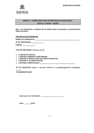 SECRETARIA DE GESTÃO
33
ANEXO IV - FORMULÁRIO PARA INTERPOSIÇÃO DE RECURSOS –
EDITAL nº 03/2016 – SEGES
Obs.: Ler atentamente o Capítulo VIII do Edital antes de proceder ao preenchimento
deste formulário.
DIGITAR OU DATILOGRAFAR
NOME DO CANDIDATO: ______________________________________________
N
o
DE INSCRIÇÃO:_____________
CARGO: _____________
TIPO DE RECURSO: (marcar um X)
( ) CONTRA O EDITAL
( ) CONTRA GABARITO PRELIMINAR
( ) CONTRA O RESULTADO DA PROVA OBJETIVA
( ) CONTRA A CLASSIFICAÇÃO
( ) OUTROS. ESPECIFIQUE:_____________________________________
N
o
DA QUESTÃO (caso o recurso refira-se à questão/gabarito divulgado)
______
FUNDAMENTAÇÃO:
Assinatura do Candidato: ________________________
Data: ___/___/2016
 
