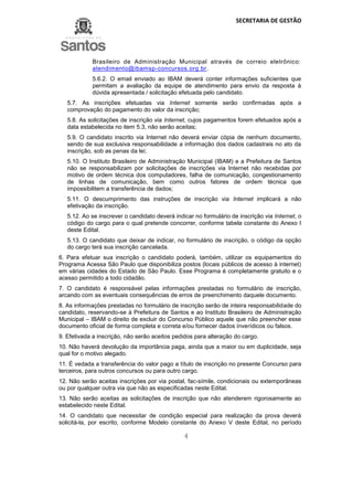 SECRETARIA DE GESTÃO
4
Brasileiro de Administração Municipal através de correio eletrônico:
atendimento@ibamsp-concursos.org.br.
5.6.2. O email enviado ao IBAM deverá conter informações suficientes que
permitam a avaliação da equipe de atendimento para envio da resposta à
dúvida apresentada / solicitação efetuada pelo candidato.
5.7. As inscrições efetuadas via Internet somente serão confirmadas após a
comprovação do pagamento do valor da inscrição;
5.8. As solicitações de inscrição via Internet, cujos pagamentos forem efetuados após a
data estabelecida no item 5.3, não serão aceitas;
5.9. O candidato inscrito via Internet não deverá enviar cópia de nenhum documento,
sendo de sua exclusiva responsabilidade a informação dos dados cadastrais no ato da
inscrição, sob as penas da lei;
5.10. O Instituto Brasileiro de Administração Municipal (IBAM) e a Prefeitura de Santos
não se responsabilizam por solicitações de inscrições via Internet não recebidas por
motivo de ordem técnica dos computadores, falha de comunicação, congestionamento
de linhas de comunicação, bem como outros fatores de ordem técnica que
impossibilitem a transferência de dados;
5.11. O descumprimento das instruções de inscrição via Internet implicará a não
efetivação da inscrição.
5.12. Ao se inscrever o candidato deverá indicar no formulário de inscrição via Internet, o
código do cargo para o qual pretende concorrer, conforme tabela constante do Anexo I
deste Edital.
5.13. O candidato que deixar de indicar, no formulário de inscrição, o código da opção
do cargo terá sua inscrição cancelada.
6. Para efetuar sua inscrição o candidato poderá, também, utilizar os equipamentos do
Programa Acessa São Paulo que disponibiliza postos (locais públicos de acesso à internet)
em várias cidades do Estado de São Paulo. Esse Programa é completamente gratuito e o
acesso permitido a todo cidadão.
7. O candidato é responsável pelas informações prestadas no formulário de inscrição,
arcando com as eventuais consequências de erros de preenchimento daquele documento.
8. As informações prestadas no formulário de inscrição serão de inteira responsabilidade do
candidato, reservando-se à Prefeitura de Santos e ao Instituto Brasileiro de Administração
Municipal – IBAM o direito de excluir do Concurso Público aquele que não preencher esse
documento oficial de forma completa e correta e/ou fornecer dados inverídicos ou falsos.
9. Efetivada a inscrição, não serão aceitos pedidos para alteração do cargo.
10. Não haverá devolução da importância paga, ainda que a maior ou em duplicidade, seja
qual for o motivo alegado.
11. É vedada a transferência do valor pago a título de inscrição no presente Concurso para
terceiros, para outros concursos ou para outro cargo.
12. Não serão aceitas inscrições por via postal, fac-símile, condicionais ou extemporâneas
ou por qualquer outra via que não as especificadas neste Edital.
13. Não serão aceitas as solicitações de inscrição que não atenderem rigorosamente ao
estabelecido neste Edital.
14. O candidato que necessitar de condição especial para realização da prova deverá
solicitá-la, por escrito, conforme Modelo constante do Anexo V deste Edital, no período
 
