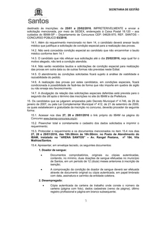 SECRETARIA DE GESTÃO
5
destinado às inscrições: de 25/01 a 25/02/2016, IMPRETERIVELMENTE e enviar a
solicitação mencionada, por meio de SEDEX, endereçado à Caixa Postal 18.120 – aos
cuidados do IBAM-SP – Departamento de Concursos CEP: 04626-970, REF. SANTOS –
CONCURSO PÚBLICO 03/2016.
14.1. Além do requerimento mencionado no item 14, o candidato deverá anexar laudo
médico que justifique a solicitação de condição especial para a realização das provas.
14.2. Não será concedida condição especial ao candidato que não encaminhar o laudo
médico conforme item 14.1
14.3. O candidato que não efetuar sua solicitação até o dia 25/02/2016, seja qual for o
motivo alegado, não terá a condição atendida.
14.4. Não serão recebidos laudos e solicitações de condição especial para realização
das provas em outra data ou de outras formas não previstas neste Edital.
14.5. O atendimento às condições solicitadas ficará sujeito à análise de viabilidade e
razoabilidade do pedido.
14.6. A realização das provas por estes candidatos, em condições especiais, ficará
condicionada à possibilidade de fazê-las de forma que não importe em quebra de sigilo
ou não enseje seu favorecimento.
14.7. A divulgação da relação das solicitações especiais deferidas está prevista para o
segundo dia útil após o término das inscrições no site do IBAM e da Prefeitura.
15. Os candidatos que se julgarem amparados pelo Decreto Municipal nº 4.746, de 29 de
janeiro de 2007, ou pela Lei Complementar Municipal nº 412, de 21 de setembro de 2000,
os quais estabelecem a gratuidade da inscrição no concurso, deverão proceder da seguinte
forma:
15.1. Acessar nos dias 27, 28 e 29/01/2016 o link próprio do IBAM na página do
Concurso www.ibamsp-concursos.org.br;
15.2. Preencher total e corretamente o cadastro dos dados solicitados e imprimir o
requerimento;
15.3. Protocolar o requerimento e os documentos mencionados no item 15.4 nos dias
27, 28 e 29/01/2016, das 10h:00min às 16h:00min, no Posto de Atendimento do
IBAM, instalado na “ARENA SANTOS” – Av. Rangel Pestana, nº 184, Vila
Mathias/Santos.
15.4. Apresentar, em envelope lacrado, os seguintes documentos:
1. Doador de sangue:
 Documentos comprobatórios, originais ou cópias autenticadas,
contendo, no mínimo, duas doações de sangue efetuadas no município
de Santos, em um período de 12 (doze) meses anteriores à inscrição de
isenção;
 A comprovação da condição de doador de sangue deverá ser efetuada
através de documento original ou cópia autenticada, em papel timbrado
com data, assinatura e carimbo da entidade coletora.
2. Desempregado:
 Cópia autenticada da carteira de trabalho onde conste o número da
carteira (página com foto), dados cadastrais (verso da página), último
registro profissional e página em branco subsequente;
 