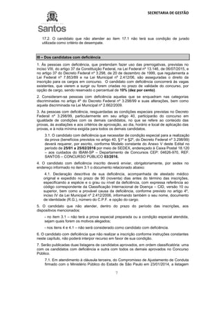 SECRETARIA DE GESTÃO
7
17.2. O candidato que não atender ao item 17.1 não terá sua condição de jurado
utilizada como critério de desempate.
III – Dos candidatos com deficiência
1. Às pessoas com deficiência, que pretendam fazer uso das prerrogativas, previstas no
inciso VIII, do artigo 37 da Constituição Federal, na Lei Federal nº 13.146, de 06/07/2015, e
no artigo 37 do Decreto Federal nº 3.298, de 20 de dezembro de 1999, que regulamenta a
Lei Federal nº 7.853/89 e na Lei Municipal nº 2.412/06, são asseguradas o direito da
inscrição para os cargos em concurso. O candidato com deficiência concorrerá às vagas
existentes, que vierem a surgir ou forem criadas no prazo de validade do concurso, por
opção de cargo, sendo reservado o percentual de 10% (dez por cento).
2. Consideram-se pessoas com deficiência aquelas que se enquadram nas categorias
discriminadas no artigo 4º do Decreto Federal nº 3.298/99 e suas alterações, bem como
aquela discriminada na Lei Municipal nº 2.662/2009.
3. As pessoas com deficiência, resguardadas as condições especiais previstas no Decreto
Federal nº 3.298/99, particularmente em seu artigo 40, participarão do concurso em
igualdade de condições com os demais candidatos, no que se refere ao conteúdo das
provas, às avaliações e aos critérios de aprovação, ao dia, horário e local de aplicação das
provas, e à nota mínima exigida para todos os demais candidatos.
3.1. O candidato com deficiência que necessitar de condição especial para a realização
da prova (benefícios previstos no artigo 40, §1º e §2º, do Decreto Federal nº 3.298/99)
deverá requerer, por escrito, conforme Modelo constante do Anexo V deste Edital no
período de 25/01 a 25/02/2016 por meio de SEDEX, endereçado à Caixa Postal 18.120
– aos cuidados do IBAM-SP – Departamento de Concursos CEP: 04626-970, REF.
SANTOS – CONCURSO PÚBLICO 03/2016.
4. O candidato com deficiência inscrito deverá enviar, obrigatoriamente, por sedex no
endereço informado no item 3.1 o documento relacionado abaixo:
4.1. Declaração descritiva de sua deficiência, acompanhada de atestado médico
original e expedido no prazo de 90 (noventa) dias antes do término das inscrições,
especificando a espécie e o grau ou nível da deficiência, com expressa referência ao
código correspondente da Classificação Internacional de Doença – CID, versão 10 ou
superior, bem como a provável causa da deficiência, conforme previsto no artigo 4º,
inciso IV da Lei Municipal nº 2.412/2006, informando também o seu nome, documento
de identidade (R.G.), número do C.P.F. e opção do cargo.
5. O candidato que não atender, dentro do prazo do período das inscrições, aos
dispositivos mencionados:
- no item 3.1 – não terá a prova especial preparada ou a condição especial atendida,
sejam quais forem os motivos alegados;
- nos itens 4 e 4.1 – não será considerado como candidato com deficiência.
6. O candidato com deficiência que não realizar a inscrição conforme instruções constantes
neste capítulo, não poderá interpor recurso em favor de sua condição.
7. Serão publicadas duas listagens de candidatos aprovados, em ordem classificatória: uma
com os candidatos com deficiência e outra com todos os demais aprovados no Concurso
Público.
7.1. Em atendimento à cláusula terceira, do Compromisso de Ajustamento de Conduta
firmado com o Ministério Público do Estado de São Paulo em 23/01/2014, a listagem
 