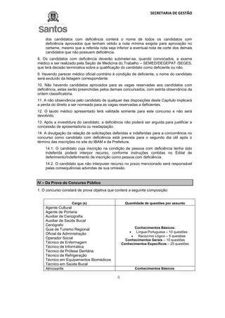 SECRETARIA DE GESTÃO
8
dos candidatos com deficiência conterá o nome de todos os candidatos com
deficiência aprovados que tenham obtido a nota mínima exigida para aprovação no
certame, mesmo que a referida nota seja inferior a eventual nota de corte dos demais
candidatos que não possuem deficiência.
8. Os candidatos com deficiência deverão submeter-se, quando convocados, a exame
médico a ser realizado pela Seção de Medicina do Trabalho – SEMED/DEGEPAT /SEGES,
que terá decisão terminativa sobre a qualificação do candidato como deficiente ou não.
9. Havendo parecer médico oficial contrário à condição de deficiente, o nome do candidato
será excluído da listagem correspondente.
10. Não havendo candidatos aprovados para as vagas reservadas aos candidatos com
deficiência, estas serão preenchidas pelos demais concursados, com estrita observância da
ordem classificatória.
11. A não observância pelo candidato de qualquer das disposições deste Capítulo implicará
a perda do direito a ser nomeado para as vagas reservadas a deficientes.
12. O laudo médico apresentado terá validade somente para este concurso e não será
devolvido.
13. Após a investidura do candidato, a deficiência não poderá ser arguida para justificar a
concessão de aposentadoria ou readaptação.
14. A divulgação da relação de solicitações deferidas e indeferidas para a concorrência no
concurso como candidato com deficiência está prevista para o segundo dia útil após o
término das inscrições no site do IBAM e da Prefeitura.
14.1. O candidato cuja inscrição na condição de pessoa com deficiência tenha sido
indeferida poderá interpor recurso, conforme instruções contidas no Edital de
deferimento/indeferimento de inscrição como pessoa com deficiência.
14.2. O candidato que não interpuser recurso no prazo mencionado será responsável
pelas consequências advindas de sua omissão.
IV – Da Prova do Concurso Público
1. O concurso constará de prova objetiva que conterá a seguinte composição:
Cargo (s) Quantidade de questões por assunto
Agente Cultural
Agente de Portaria
Auxiliar de Cenografia
Auxiliar de Saúde Bucal
Cenógrafo
Guia de Turismo Regional
Oficial de Administração
Operador Social
Técnico de Enfermagem
Técnico de Informática
Técnico de Prótese Dentária
Técnico de Refrigeração
Técnico em Equipamentos Biomédicos
Técnico em Saúde Bucal
Conhecimentos Básicos:
 Língua Portuguesa – 10 questões
 Raciocínio Lógico – 5 questões
Conhecimentos Gerais – 10 questões
Conhecimentos Específicos – 25 questões
Almoxarife Conhecimentos Básicos:
 