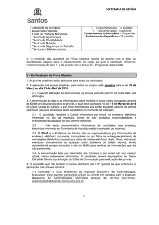 SECRETARIA DE GESTÃO
9
Atendente de Ouvidoria
Desenhista Projetista
Fiscal de Posturas Municipais
Técnico de Agrimensura
Técnico de Contabilidade
Técnico de Nutrição
Técnico de Segurança do Trabalho
Técnico em Biblioteconomia
 Língua Portuguesa – 10 questões
 Raciocínio Lógico – 5 questões
Conhecimentos de Informática – 10 questões
Conhecimentos Específicos – 25 questões
2. O conteúdo das questões da Prova Objetiva variará de acordo com o grau de
escolaridade exigido para o preenchimento do cargo ao qual o candidato concorrer,
conforme tabela do item 1, e de acordo com o Anexo III – Programas deste Edital.
V – Da Prestação da Prova Objetiva
1. As provas objetivas serão aplicadas para todos os candidatos.
2. A aplicação das provas objetivas, para todos os cargos, está prevista para o dia 20 de
Março ou dia 03 de Abril de 2016.
2.1. Havendo alteração da data prevista, as provas poderão ocorrer em outra data, aos
domingos.
3. A confirmação da data e as informações sobre horários e locais serão divulgados através
de Edital de convocação para as provas, o qual será publicado no dia 11 de Março de 2016
no Diário Oficial de Santos, e por meio informativos que serão enviados através de correio
eletrônico (aqueles fornecidos pelos candidatos no momento da inscrição).
3.1. O candidato receberá o Cartão Informativo por email, no endereço eletrônico
informado no ato da inscrição, sendo de sua exclusiva responsabilidade a
manutenção/atualização de seu correio eletrônico.
3.2. Não serão encaminhados informativos de candidatos cujo endereço
eletrônico informado no Formulário de Inscrição esteja incompleto ou incorreto.
3.3. O IBAM e a Prefeitura de Santos não se responsabilizam por informações de
endereço eletrônico incorretas, incompletas ou por falha na entrega/recebimento de
mensagens eletrônicas causada por caixa de correio eletrônico cheia, filtros, anti-spam,
eventuais truncamentos ou qualquer outro problema de ordem técnica, sendo
aconselhável sempre consultar o site do IBAM para verificar as informações que lhe
são pertinentes.
3.4. A comunicação feita por intermédio dos Correios e por email não tem caráter
oficial, sendo meramente informativa. O candidato deverá acompanhar no Diário
Oficial de Santos a publicação do Edital de Convocação para realização das provas.
4. O candidato que não receber o correio eletrônico até o 5º (quinto) dia que antecede a
aplicação das provas deverá:
4.1 consultar o sítio eletrônico do Instituto Brasileiro de Administração
Municipal: www.ibamsp-concursos.org.br ou entrar em contato com o Instituto
Brasileiro de Administração Municipal através de correio eletrônico:
atendimento@ibamsp-concursos.org.br
 
