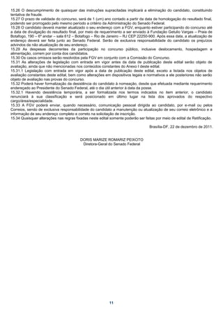 15.26 O descumprimento de quaisquer das instruções supracitadas implicará a eliminação do candidato, constituindo
tentativa de fraude.
15.27 O prazo de validade do concurso, será de 1 (um) ano contado a partir da data de homologação do resultado final,
podendo ser prorrogado pelo mesmo período a critério da Administração do Senado Federal.
15.28 O candidato deverá manter atualizado o seu endereço com a FGV, enquanto estiver participando do concurso até
a data de divulgação do resultado final, por meio de requerimento a ser enviado à Fundação Getulio Vargas – Praia de
Botafogo, 190 – 6º andar – sala 612 – Botafogo – Rio de Janeiro – RJ CEP 22250-900. Após essa data, a atualização de
endereço deverá ser feita junto ao Senado Federal. Serão de exclusiva responsabilidade do candidato os prejuízos
advindos da não atualização de seu endereço.
15.29 As despesas decorrentes da participação no concurso público, inclusive deslocamento, hospedagem e
alimentação, correm por conta dos candidatos.
15.30 Os casos omissos serão resolvidos pela FGV em conjunto com a Comissão do Concurso.
15.31 As alterações de legislação com entrada em vigor antes da data de publicação deste edital serão objeto de
avaliação, ainda que não mencionadas nos conteúdos constantes do Anexo I deste edital.
15.31.1 Legislação com entrada em vigor após a data de publicação deste edital, exceto a listada nos objetos de
avaliação constantes deste edital, bem como alterações em dispositivos legais e normativos a ele posteriores não serão
objeto de avaliação nas provas do concurso.
15.32 Poderá haver formalização da desistência do candidato à nomeação, desde que efetuada mediante requerimento
endereçado ao Presidente do Senado Federal, até o dia útil anterior à data da posse.
15.32.1 Havendo desistência temporária, a ser formalizada nos termos indicados no item anterior, o candidato
renunciará à sua classificação e será posicionado em último lugar na lista dos aprovados do respectivo
cargo/área/especialidade.
15.33 A FGV poderá enviar, quando necessário, comunicação pessoal dirigida ao candidato, por e-mail ou pelos
Correios, sendo de exclusiva responsabilidade do candidato a manutenção ou atualização de seu correio eletrônico e a
informação de seu endereço completo e correto na solicitação de inscrição.
15.34 Quaisquer alterações nas regras fixadas neste edital somente poderão ser feitas por meio de edital de Retificação.

                                                                                  Brasília-DF, 22 de dezembro de 2011.


                                         DORIS MARIZE ROMARIZ PEIXOTO
                                          Diretora-Geral do Senado Federal




                                                          11
 