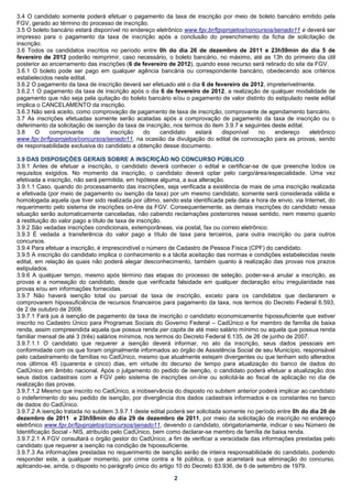 3.4 O candidato somente poderá efetuar o pagamento da taxa de inscrição por meio de boleto bancário emitido pela
FGV, gerado ao término do processo de inscrição.
3.5 O boleto bancário estará disponível no endereço eletrônico www.fgv.br/fgvprojetos/concursos/senado11 e deverá ser
impresso para o pagamento da taxa de inscrição após a conclusão do preenchimento da ficha de solicitação de
inscrição.
3.6 Todos os candidatos inscritos no período entre 0h do dia 26 de dezembro de 2011 e 23h59min do dia 5 de
fevereiro de 2012 poderão reimprimir, caso necessário, o boleto bancário, no máximo, até as 13h do primeiro dia útil
posterior ao encerramento das inscrições (6 de fevereiro de 2012), quando esse recurso será retirado do site da FGV.
3.6.1 O boleto pode ser pago em qualquer agência bancária ou correspondente bancário, obedecendo aos critérios
estabelecidos neste edital.
3.6.2 O pagamento da taxa de inscrição deverá ser efetuado até o dia 6 de fevereiro de 2012, impreterivelmente.
3.6.2.1 O pagamento da taxa de inscrição após o dia 6 de fevereiro de 2012, a realização de qualquer modalidade de
pagamento que não seja pela quitação do boleto bancário e/ou o pagamento de valor distinto do estipulado neste edital
implica o CANCELAMENTO da inscrição.
3.6.3 Não será aceito, como comprovação de pagamento de taxa de inscrição, comprovante de agendamento bancário.
3.7 As inscrições efetuadas somente serão acatadas após a comprovação de pagamento da taxa de inscrição ou o
deferimento da solicitação de isenção da taxa de inscrição, nos termos do item 3.9.7 e seguintes deste edital.
3.8    O     comprovante     de    inscrição    do     candidato    estará    disponível   no     endereço     eletrônico
www.fgv.br/fgvprojetos/concursos/senado11, na ocasião da divulgação do edital de convocação para as provas, sendo
de responsabilidade exclusiva do candidato a obtenção desse documento.

3.9 DAS DISPOSIÇÕES GERAIS SOBRE A INSCRIÇÃO NO CONCURSO PÚBLICO
3.9.1 Antes de efetuar a inscrição, o candidato deverá conhecer o edital e certificar-se de que preenche todos os
requisitos exigidos. No momento da inscrição, o candidato deverá optar pelo cargo/área/especialidade. Uma vez
efetivada a inscrição, não será permitida, em hipótese alguma, a sua alteração.
3.9.1.1 Caso, quando do processamento das inscrições, seja verificada a existência de mais de uma inscrição realizada
e efetivada (por meio de pagamento ou isenção da taxa) por um mesmo candidato, somente será considerada válida e
homologada aquela que tiver sido realizada por último, sendo esta identificada pela data e hora de envio, via Internet, do
requerimento pelo sistema de inscrições on-line da FGV. Consequentemente, as demais inscrições do candidato nessa
situação serão automaticamente canceladas, não cabendo reclamações posteriores nesse sentido, nem mesmo quanto
à restituição do valor pago a título de taxa de inscrição.
3.9.2 São vedadas inscrições condicionais, extemporâneas, via postal, fax ou correio eletrônico.
3.9.3 É vedada a transferência do valor pago a título de taxa para terceiros, para outra inscrição ou para outros
concursos.
3.9.4 Para efetuar a inscrição, é imprescindível o número de Cadastro de Pessoa Física (CPF) do candidato.
3.9.5 A inscrição do candidato implica o conhecimento e a tácita aceitação das normas e condições estabelecidas neste
edital, em relação às quais não poderá alegar desconhecimento, também quanto à realização das provas nos prazos
estipulados.
3.9.6 A qualquer tempo, mesmo após término das etapas do processo de seleção, poder-se-á anular a inscrição, as
provas e a nomeação do candidato, desde que verificada falsidade em qualquer declaração e/ou irregularidade nas
provas e/ou em informações fornecidas.
3.9.7 Não haverá isenção total ou parcial da taxa de inscrição, exceto para os candidatos que declararem e
comprovarem hipossuficiência de recursos financeiros para pagamento da taxa, nos termos do Decreto Federal 6.593,
de 2 de outubro de 2008.
3.9.7.1 Fará jus à isenção de pagamento da taxa de inscrição o candidato economicamente hipossuficiente que estiver
inscrito no Cadastro Único para Programas Sociais do Governo Federal – CadÚnico e for membro de família de baixa
renda, assim compreendida aquela que possua renda per capita de até meio salário mínimo ou aquela que possua renda
familiar mensal de até 3 (três) salários mínimos, nos termos do Decreto Federal 6.135, de 26 de junho de 2007.
3.9.7.1.1 O candidato que requerer a isenção deverá informar, no ato da inscrição, seus dados pessoais em
conformidade com os que foram originalmente informados ao órgão de Assistência Social de seu Município, responsável
pelo cadastramento de famílias no CadÚnico, mesmo que atualmente estejam divergentes ou que tenham sido alterados
nos últimos 45 (quarenta e cinco) dias, em virtude do decurso de tempo para atualização do banco de dados do
CadÚnico em âmbito nacional. Após o julgamento do pedido de isenção, o candidato poderá efetuar a atualização dos
seus dados cadastrais com a FGV pelo sistema de inscrições on-line ou solicitá-la ao fiscal de aplicação no dia de
realização das provas.
3.9.7.1.2 Mesmo que inscrito no CadÚnico, a inobservância do disposto no subitem anterior poderá implicar ao candidato
o indeferimento do seu pedido de isenção, por divergência dos dados cadastrais informados e os constantes no banco
de dados do CadÚnico.
3.9.7.2 A isenção tratada no subitem 3.9.7.1 deste edital poderá ser solicitada somente no período entre 0h do dia 26 de
dezembro de 2011 e 23h59min do dia 29 de dezembro de 2011, por meio da solicitação de inscrição no endereço
eletrônico www.fgv.br/fgvprojetos/concursos/senado11, devendo o candidato, obrigatoriamente, indicar o seu Número de
Identificação Social - NIS, atribuído pelo CadÚnico, bem como declarar-se membro de família de baixa renda.
3.9.7.2.1 A FGV consultará o órgão gestor do CadÚnico, a fim de verificar a veracidade das informações prestadas pelo
candidato que requerer a isenção na condição de hipossuficiente.
3.9.7.3 As informações prestadas no requerimento de isenção serão de inteira responsabilidade do candidato, podendo
responder este, a qualquer momento, por crime contra a fé pública, o que acarretará sua eliminação do concurso,
aplicando-se, ainda, o disposto no parágrafo único do artigo 10 do Decreto 83.936, de 6 de setembro de 1979.

                                                            2
 
