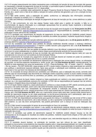 3.9.7.4 O simples preenchimento dos dados necessários para a solicitação da isenção de taxa de inscrição não garante
ao interessado a isenção de pagamento da taxa de inscrição, a qual estará sujeita à análise e deferimento da solicitação
por parte da FGV, ressalvado o disposto 3.9.7.2.1 deste edital.
3.9.7.4.1 O fato de o candidato estar participando de algum Programa Social do Governo Federal (Prouni, Fies, Bolsa
Família, etc.), assim como o fato de ter obtido a isenção em outros certames não garantem, por si só, a isenção da taxa
de inscrição.
3.9.7.5 Não serão aceitos, após a realização do pedido, acréscimos ou alterações das informações prestadas,
ressalvado o disposto no subitem 3.9.7.1.1 deste edital.
3.9.7.6 Não será deferida a solicitação de isenção de pagamento de taxa de inscrição por fax, correio eletrônico ou pelos
Correios.
3.9.7.7 O não cumprimento de uma das etapas fixadas neste edital para o pedido de isenção, a falta ou a
inconformidade de alguma informação ou a solicitação apresentada fora do período fixado implicarão a eliminação
automática do processo de isenção.
3.9.7.8 O resultado da análise dos pedidos de isenção de taxa de inscrição será divulgado no dia 16 de janeiro de 2012,
no endereço eletrônico www.fgv.br/fgvprojetos/concursos/senado11.É responsabilidade do candidato acompanhar a
publicação e tomar ciência do seu conteúdo.
3.9.7.9 O candidato cujo requerimento de isenção de pagamento da taxa de inscrição for indeferido poderá interpor
recurso no dia útil subsequente ao da divulgação do resultado da análise dos pedidos, mediante requerimento dirigido à
FGV pelo e-mail senado11@fgv.br.
3.9.7.9.1 A relação dos pedidos de isenção deferidos após recursos será divulgada até o dia 23 de janeiro de 2012, no
endereço eletrônico www.fgv.br/fgvprojetos/concursos/senado11.
3.9.7.9.2 Os candidatos que tiverem seus pedidos de isenção indeferidos deverão acessar o endereço eletrônico
www.fgv.br/fgvprojetos/concursos/senado11 e imprimir o boleto bancário para pagamento até o dia 6 de fevereiro de
2012, conforme procedimentos descritos neste edital.
3.9.7.9.3 O candidato que não tiver seu pedido de isenção deferido e que não efetuar o pagamento da taxa de inscrição
na forma e no prazo estabelecidos no subitem anterior estará automaticamente excluído do concurso público.
3.9.8 O valor referente ao pagamento da taxa de inscrição não será devolvido em hipótese alguma, salvo em caso de
cancelamento do concurso por conveniência da Administração Pública.
3.9.9 O comprovante de inscrição e/ou pagamento da taxa de inscrição deverá ser mantido em poder do candidato e
apresentado nos locais de realização das provas ou quando solicitado.
3.9.10 O candidato que necessitar de atendimento especial para a realização das provas deverá indicar, na solicitação
de inscrição, os recursos especiais necessários e, ainda, enviar, até o dia 6 de fevereiro de 2012, impreterivelmente, via
SEDEX ou carta registrada com aviso de recebimento, à FGV – Praia de Botafogo, 190 – 6º andar – sala 612 – Botafogo
– Rio de Janeiro – RJ CEP 22250-900, cópia simples do CPF e laudo médico (original ou cópia autenticada em cartório)
que justifique o atendimento especial solicitado. Após esse período, a solicitação será indeferida, salvo nos casos de
força maior e nos que forem de interesse da Administração Pública.
3.9.10.1 A concessão de tempo adicional aos candidatos com deficiência, para a realização das provas, somente será
deferida caso tal recomendação seja decorrente de orientação médica específica contida no laudo médico enviado pelo
candidato. Em nome da isonomia entre os candidatos, por padrão, será concedida 1 (uma) hora adicional a candidatos
nessa situação.
3.9.10.2 O fornecimento do laudo médico (original ou cópia autenticada em cartório) e da cópia simples do CPF, por
qualquer via, é de responsabilidade exclusiva do candidato. A FGV não se responsabiliza por qualquer tipo de extravio
que impeça a chegada dessa documentação a seu destino.
3.9.10.3 O laudo médico (original ou cópia autenticada em cartório) e a cópia simples do CPF valerão somente para este
concurso e não serão devolvidos, assim como não serão fornecidas cópias dessa documentação.
3.9.10.4 A candidata que tiver necessidade de amamentar durante a realização das provas, além de solicitar
atendimento especial para tal fim, deverá encaminhar à FGV cópia autenticada em cartório da certidão de nascimento da
criança, até o dia 6 de fevereiro de 2012, salvo se o nascimento ocorrer após essa data, quando então deverá levar a
certidão de nascimento original, ou em cópia autenticada, no dia da prova juntamente com o alimentando, além de um
acompanhante, que ficará em sala reservada e será o responsável pela guarda da criança.
3.9.10.4.1 A FGV não disponibilizará acompanhante para guarda de criança. A candidata que não enviar à FGV a cópia
autenticada da certidão de nascimento, até a data indicada, ou não a apresentar na hipótese de nascimento ocorrido em
data posterior, ou que não levar acompanhante, não poderá permanecer com a criança no local de realização das
provas.
3.9.10.4.2 Não haverá compensação do tempo de amamentação em favor da candidata.
3.9.10.5 Os nomes dos candidatos que tiverem o seu pedido de atendimento especial deferido serão divulgados no
endereço eletrônico www.fgv.br/fgvprojetos/concursos/senado11, quando da divulgação do edital de locais e horários de
realização das provas.
3.9.10.5.1 O candidato cujo pedido de atendimento especial for indeferido poderá interpor recurso no dia útil
subsequente ao da divulgação do resultado da análise dos pedidos, mediante requerimento dirigido à FGV pelo e-mail
senado11@fgv.br.
3.9.10.6 A solicitação de condições especiais, em qualquer caso, será atendida segundo os critérios de viabilidade e de
razoabilidade.
3.9.11 O candidato deverá declarar, na solicitação de inscrição, que tem ciência de que, caso classificado,
entregará os documentos comprobatórios dos requisitos exigidos para o cargo/área/especialidade, por ocasião da posse.
3.9.12 As informações prestadas na solicitação de inscrição serão de inteira responsabilidade do candidato, dispondo a
FGV do direito de excluir do concurso público aquele que não preencher a solicitação de forma completa e correta.

                                                            3
 