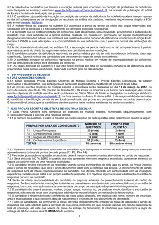5.5 A relação dos candidatos que tiverem a inscrição deferida para concorrer na condição de portadores de deficiência
será divulgada no endereço eletrônico www.fgv.br/fgvprojetos/concursos/senado11, na ocasião da publicação do edital
de locais e horários de realização das provas.
5.5.1 O candidato cujo pedido de inscrição na condição de portador de deficiência for indeferido poderá interpor recurso
no dia útil subsequente ao da divulgação do resultado da análise dos pedidos, mediante requerimento dirigido à FGV
pelo e-mail senado11@fgv.br.
5.6 A inobservância do disposto no subitem 5.2 acarretará a perda do direito ao pleito das vagas reservadas aos
candidatos em tal condição e o não atendimento às condições especiais necessárias.
5.7 O candidato que se declarar portador de deficiência, caso classificado, será convocado, previamente à publicação do
resultado final, para submeter-se à perícia médica, realizada em Brasília-DF, promovida por equipe multiprofissional
designada pelo Senado Federal, que verificará sua qualificação como portador de deficiência, nos termos do artigo 43 do
Decreto 3.298/99 e suas alterações, e a compatibilidade de sua deficiência com o exercício normal das atribuições do
cargo.
5.8 A não observância do disposto no subitem 5.2, a reprovação na perícia médica ou o não comparecimento à perícia
acarretará a perda do direito às vagas reservadas aos candidatos em tais condições.
5.9 O candidato portador de deficiência reprovado na perícia médica por não ter sido considerado deficiente, caso seja
classificado, figurará na lista dos candidatos que concorrem às vagas de ampla concorrência.
5.10 O candidato portador de deficiência reprovado na perícia médica em virtude de incompatibilidade da deficiência
com as atribuições do cargo será eliminado do concurso.
5.11 As vagas definidas no subitem 5.1 que não forem providas por falta de candidatos portadores de deficiência serão
preenchidas pelos demais candidatos, observada a ordem geral de classificação.

6 – DO PROCESSO DE SELEÇÃO
6.1 DAS CONDIÇÕES GERAIS
6.1.1 Serão aplicadas Provas Escritas Objetivas de Múltipla Escolha e Provas Escritas Discursivas, de caráter
eliminatório e classificatório, que abrangerão os conteúdos programáticos constantes do Anexo II deste edital.
6.2 As provas escritas objetivas de múltipla escolha e discursivas serão realizadas no dia 11 de março de 2012, no
turno da manhã, das 8h às 13h (horário de Brasília-DF). Os locais, os horários e os turnos para realização das provas
escritas objetivas de múltipla escolha serão publicados no Diário Oficial da União e divulgados no endereço eletrônico
www.fgv.br/fgvprojetos/concursos/senado11, na data prevista no Anexo III deste edital. É de responsabilidade exclusiva
do candidato a identificação correta de seu local de realização das provas e o comparecimento no horário determinado.
É recomendável, ainda, que os candidatos atentem para os fusos horários existentes no território brasileiro.

7 - DAS PROVAS ESCRITAS OBJETIVAS DE MÚLTIPLA ESCOLHA
7.1 Cada Prova Objetiva será composta de questões de múltipla escolha, numeradas sequencialmente, com
5 (cinco) alternativas e apenas uma resposta correta.
7.1.1 O número de questões, o valor, o máximo de pontos e o peso de cada questão estão descritos no quadro a seguir:

                                                                NÚMERO DE             PONTOS POR
               PROVAS POR ÁREA DE CONHECIMENTO
                                                                QUESTÕES                QUESTÃO
               P1 Língua Portuguesa                              20 (vinte)               2 (dois)
               P2 Conhecimentos Gerais                            10 (dez)                1 (um)
               P3 Noções de Informática                           10 (dez)                1 (um)
               P4 Conhecimentos Específicos                      30 (trinta)              2 (dois)
               TOTAIS                                           70 (setenta)        120 (cento e vinte)

7.1.2 Somente serão considerados aprovados os candidatos que alcançarem o mínimo de 50% (cinquenta por cento) de
aproveitamento do total de pontos de cada prova (P1, P2, P3 e P4).
7.2 Para obter pontuação na questão, o candidato deverá marcar somente uma das alternativas no cartão de respostas.
7.2.1 Será atribuída NOTA ZERO à questão que não apresentar nenhuma resposta assinalada, apresentar emenda ou
rasura ou contiver mais de uma resposta assinalada.
7.3 O candidato deverá transcrever as respostas usando caneta esferográfica de tinta azul ou preta, da Prova Objetiva
para o cartão de respostas, que será o único documento válido para a correção das provas. O preenchimento do cartão
de respostas será de inteira responsabilidade do candidato, que deverá proceder em conformidade com as instruções
específicas contidas neste edital e no próprio cartão de respostas. Em hipótese alguma haverá substituição do cartão de
respostas por erro do candidato.
7.4 Serão de inteira responsabilidade do candidato os prejuízos advindos do preenchimento indevido do cartão de
respostas. Serão consideradas marcações indevidas as que estiverem em desacordo com este edital ou com o cartão de
respostas, tais como marcação rasurada ou emendada ou campo de marcação não preenchido integralmente.
7.5 O candidato não deverá amassar, molhar, dobrar, rasgar, manchar ou, de qualquer modo, danificar o seu cartão de
respostas, sob pena de arcar com os prejuízos advindos da impossibilidade de realização da leitura óptica.
7.6 O candidato é responsável pela conferência de seus dados pessoais, em especial seu nome, número de inscrição,
área e especialidade a que concorre, data de nascimento e o número de seu documento de identidade.
7.7 Todos os candidatos, ao terminarem a prova, deverão obrigatoriamente entregar ao fiscal de aplicação o cartão de
respostas que será utilizado para a correção de sua prova, momento em que deverão assinar em campo específico da
lista de presença, ato este que servirá de prova da entrega do documento. O candidato que descumprir a regra de
entrega de tal documento será ELIMINADO do certame.
                                                           5
 