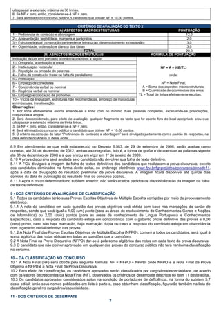 ultrapassar a extensão máxima de 30 linhas.
 6. Se NF < zero, então, considerar-se-á NF = zero.
 7. Será eliminado do concurso público o candidato que obtiver NF < 10,00 pontos.

                                               CRITÉRIOS DE AVALIAÇÃO DO TEXTO 2
                                 (A) ASPECTOS MACROESTRUTURAIS                                                   PONTUAÇÃO
 1 – Pertinência de conteúdo e abordagem                                                                              12,0
 2 – Apresentação, legibilidade, margens e parágrafos                                                                  2,0
 3 – Estrutura textual (construção pertinente de introdução, desenvolvimento e conclusão)                              3,0
 4 – Objetividade, ordenação e clareza das ideias                                                                      3,0
                                                   TOTAL                                                              20,0
                       (B) ASPECTOS MICROESTRUTURAIS                                          FÓRMULA DE PONTUAÇÃO
 Indicação de um erro por cada ocorrência dos tipos a seguir:
 1 – Ortografia, acentuação e crase
 2 – Inadequação vocabular                                                                           NF = A – (6B/TL)
 3 – Repetição ou omissão de palavras
 4 – Falha de construção frasal ou falta de paralelismo                                                   onde:
 5 – Pontuação
 6 – Emprego de conectores                                                                           NF = Nota Final;
 7 – Concordância verbal ou nominal                                                    A = Soma dos aspectos macroestruturais;
 8 – Regência verbal ou nominal                                                         B = Quantidade de ocorrências dos erros;
 9 – Emprego e colocação de pronomes                                                 TL = Total de linhas efetivamente escritas.
 10 – Vícios de linguagem, estruturas não recomendadas, emprego de maiúsculas
 e minúsculas, translineação.
 Observações:
 1. Por linha efetivamente escrita entende-se a linha com no mínimo duas palavras completas, excetuando-se preposições,
 conjunções e artigos.
 2. Será desconsiderado, para efeito de avaliação, qualquer fragmento de texto que for escrito fora do local apropriado e/ou que
 ultrapassar a extensão máxima de trinta linhas.
 3. Se NF < zero, então, considerar-se-á NF = zero.
 4. Será eliminado do concurso público o candidato que obtiver NF < 10,00 pontos.
 5. O critério de correção do fator “Pertinência de conteúdo e abordagem” será divulgado juntamente com o padrão de respostas, na
 data definida no Anexo III deste edital.

8.9 Em atendimento ao que está estabelecido no Decreto 6.583, de 29 de setembro de 2008, serão aceitas como
corretas, até 31 de dezembro de 2012, ambas as ortografias, isto é, a forma de grafar e de acentuar as palavras vigente
até 31 de dezembro de 2008 e a que entrou em vigor em 1º de janeiro de 2009.
8.10 A prova discursiva será anulada se o candidato não devolver sua folha de texto definitivo.
8.11 A FGV divulgará a imagem da folha de textos definitivos dos candidatos que realizaram a prova discursiva, exceto
dos candidatos eliminados na forma deste edital, no endereço eletrônico www.fgv.br/fgvprojetos/concursos/senado11,
após a data de divulgação do resultado preliminar da prova discursiva. A imagem ficará disponível até quinze dias
corridos da data de publicação do resultado final do concurso público.
8.11.1 Após o prazo determinado no subitem anterior, não serão aceitos pedidos de disponibilização da imagem da folha
de textos definitivos.

9 - DOS CRITÉRIOS DE AVALIAÇÃO E DE CLASSIFICAÇÃO
9.1 Todos os candidatos terão suas Provas Escritas Objetivas de Múltipla Escolha corrigidas por meio de processamento
eletrônico.
9.1.1 A nota do candidato em cada questão das provas objetivas será obtida com base nas marcações do cartão de
respostas, sendo que será igual a 1,00 (um) ponto (para as áreas de conhecimento de Conhecimentos Gerais e Noções
de Informática) ou 2,00 (dois) pontos (para as áreas de conhecimento de Língua Portuguesa e Conhecimentos
Específicos), caso a resposta do candidato esteja em concordância com o gabarito oficial definitivo das provas e 0,00
(zero) ponto, caso não haja marcação, haja marcação dupla ou caso a resposta do candidato esteja em discordância
com o gabarito oficial definitivo das provas.
9.1.2 A Nota Final das Provas Escritas Objetivas de Múltipla Escolha (NFPO), comum a todos os candidatos, será igual à
soma algébrica das notas obtidas em todas as questões que a compõem.
9.2 A Nota Final na Prova Discursiva (NFPD) dar-se-á pela soma algébrica das notas em cada texto da prova discursiva.
9.3 O candidato que não obtiver aprovação em qualquer das provas do concurso público não terá nenhuma classificação
no certame.

10 – DA CLASSIFICAÇÃO NO CONCURSO
10.1 A Nota Final (NF) será obtida pela seguinte fórmula: NF = NFPO + NFPD, onde NFPO é a Nota Final da Prova
Objetiva e NFPD é a Nota Final da Prova Discursiva.
10.2 Para efeito de classificação, os candidatos aprovados serão classificados por cargo/área/especialidade, de acordo
com os valores decrescentes da Nota Final (NF), observados os critérios de desempate descritos no item 11 deste edital.
10.3 Os candidatos aprovados considerados aptos na condição de portadores de deficiência, na forma do subitem 5.7
deste edital, terão seus nomes publicados em lista à parte e, caso obtenham classificação, figurarão também na lista de
classificação geral no cargo/área/especialidade.

11 - DOS CRITÉRIOS DE DESEMPATE
                                                                7
 