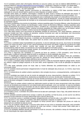 15.3 O candidato poderá obter informações referentes ao concurso público por meio do telefone 0800-2834628 ou no
endereço eletrônico www.fgv.br/fgvprojetos/concursos/senado11, ressalvado o disposto no subitem 15.6 deste edital.
15.4 Qualquer correspondência deverá ser postada, via SEDEX, à FGV – Praia de Botafogo, 190 – 6º andar – sala 612 –
Botafogo – Rio de Janeiro – RJ CEP 22250-900.
15.5 O candidato que desejar requerer documentos ou informações ou relatar à FGV fatos ocorridos durante a
realização do concurso deverá fazê-lo usando os meios dispostos no subitem anterior.
15.6 Não serão dadas, por telefone, informações a respeito de datas, locais e horários de realização das provas. O
candidato deverá observar rigorosamente os editais e os comunicados a serem divulgados na forma do subitem 15.2.
15.7 O candidato deverá comparecer ao local designado para a realização das provas com antecedência mínima de uma
hora do horário fixado para o seu início, observando o horário oficial de Brasília-DF, munido de caneta esferográfica de
tinta azul ou preta, do comprovante de inscrição ou do comprovante de pagamento da taxa de inscrição e do documento
de identidade original.
15.8 Serão considerados documentos de identidade: carteiras expedidas pelos Comandos Militares, pelas Secretarias de
Segurança Pública, pelos Institutos de Identificação e pelos Corpos de Bombeiros Militares; carteiras expedidas pelos
órgãos fiscalizadores de exercício profissional (ordens, conselhos etc.); passaporte brasileiro; certificado de reservista;
carteiras funcionais do Ministério Público; carteiras funcionais expedidas por órgão público que, por lei federal, valham
como identidade; carteira de trabalho; carteira nacional de habilitação (somente o modelo com foto).
15.8.1 Não serão aceitos como documentos de identidade certidões de nascimento, CPF, títulos eleitorais, carteiras de
motorista (modelo sem foto), carteiras de estudante, carteiras funcionais sem valor de identidade, nem documentos
ilegíveis, não identificáveis e/ou danificados.
15.8.2 Não será aceita cópia do documento de identidade, ainda que autenticada, nem protocolo do documento.
15.9 Por ocasião da realização das provas, o candidato que não apresentar documento de identidade original, na forma
definida no subitem 15.8 deste edital, não poderá fazer as provas e será automaticamente eliminado do concurso
público.
15.10 Caso o candidato esteja impossibilitado de apresentar, no dia de realização das provas, documento de identidade
original, por motivo de perda, roubo ou furto, deverá apresentar documento que ateste o registro da ocorrência em órgão
policial, expedido há, no máximo, noventa dias, ocasião em que será submetido à identificação especial,
compreendendo coleta de dados, de assinaturas e de impressão digital em formulário próprio.
15.10.1 A identificação especial será exigida, também, do candidato cujo documento de identificação apresente dúvidas
relativas à fisionomia ou à assinatura do portador.
15.11 Para a segurança dos candidatos e a garantia da lisura do certame, a FGV procederá, como forma de
identificação, à coleta da impressão digital de todos os candidatos no dia de realização das provas.
15.11.1 A identificação datiloscópica compreenderá a coleta da impressão digital do polegar direito dos candidatos,
mediante a utilização de material específico para esse fim, afixado em campo específico de seu cartão de respostas
(provas objetivas) e de sua folha de textos definitivos (prova discursiva).
15.11.2 Caso o candidato esteja impedido fisicamente de permitir a coleta da impressão digital do polegar direito, deverá
ser colhida a digital do polegar esquerdo ou de outro dedo, sendo registrado o fato na ata de aplicação da respectiva
sala.
15.12 Não serão aplicadas provas em local, data ou horário diferentes dos predeterminados em edital ou em
comunicado oficial.
15.13 O candidato deverá permanecer obrigatoriamente no local de realização das provas por, no mínimo, duas horas
após o seu início.
15.13.1 A inobservância do subitem anterior acarretará a não correção da prova e, consequentemente, a eliminação do
candidato.
15.13.2 O candidato que insistir em sair do recinto de realização da prova, descumprindo o disposto no subitem 15.13,
deverá assinar o Termo de Ocorrência, declarando sua desistência do concurso, lavrado pelo Coordenador Local.
15.13.3 Os três últimos candidatos a terminar as Provas deverão permanecer juntos no recinto, sendo somente liberados
após os três terem entregado o material utilizado, terem seus nomes registrados na Ata e estabelecidas suas respectivas
assinaturas.
15.13.4 A regra do subitem anterior poderá ser relativizada quando se tratar de casos excepcionais onde haja número
reduzido de candidatos acomodados em uma determinada sala de aplicação, como, por exemplo, no caso de candidatos
com necessidades especiais que necessitem de sala em separado para a realização do concurso, oportunidade em que
o lacre da embalagem de segurança será testemunhado pelos membros da equipe de aplicação, juntamente com o(s)
candidato(s) presente(s) na sala de aplicação.
15.14 Iniciada a prova, o candidato não poderá retirar-se da sala sem autorização. Caso o faça, não poderá retornar em
hipótese alguma.
15.15 O candidato somente poderá levar consigo o caderno de questões, ao final da prova, se isto ocorrer nos últimos
sessenta minutos anteriores ao horário determinado para o término das provas.
15.15.1 Ao terminar a prova, o candidato entregará, obrigatoriamente, ao fiscal de sala, o seu cartão de respostas, a sua
prova discursiva e o seu caderno de questões, este último ressalvado o disposto no subitem 15.15.
15.16 Não haverá, por qualquer motivo, prorrogação do tempo previsto para a aplicação das provas em razão do
afastamento de candidato da sala de provas.
15.16.1 Se, por qualquer razão fortuita, o concurso sofrer atraso em seu início ou necessitar interrupção, será concedido
aos candidatos do local afetado prazo adicional de modo que tenham o tempo total previsto neste edital para a
realização das provas, em garantia à isonomia do certame.
15.16.2 Os candidatos afetados deverão permanecer no local do concurso, não contando o tempo de interrupção, para
fins de interpretação das regras deste edital.

                                                            9
 